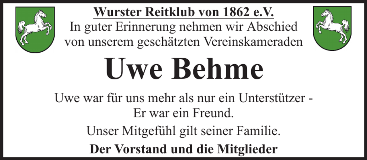 <p>Wurster Reitklub von 1862 e.V.<br />In guter Erinnerung nehmen wir Abschied<br />von unserem geschätzten Vereinskameraden</p><p>Uwe Behme<br />Uwe war für uns mehr als nur ein Unterstützer Er war ein Freund.<br />Unser Mitgefühl gilt seiner Familie.<br />Der Vorstand und die Mitglieder</p>