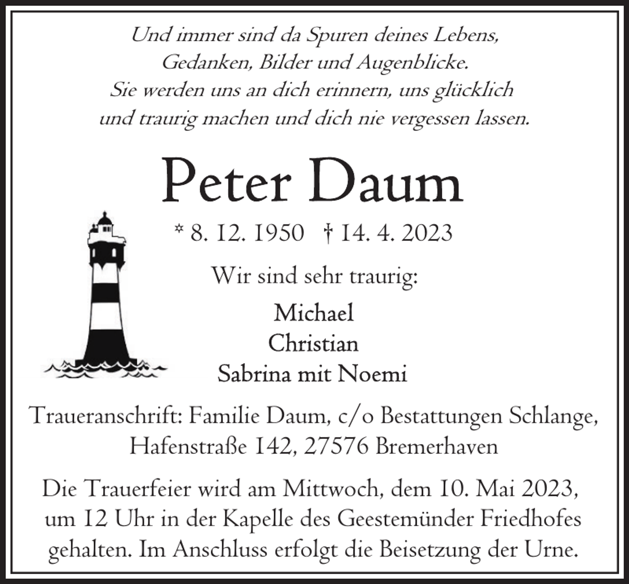 <p>Und immer sind da Spuren deines Lebens,<br />Gedanken, Bilder und Augenblicke.<br />Sie werden uns an dich erinnern, uns glücklich<br />und traurig machen und dich nie vergessen lassen.</p><p>* 8. 12. 1950 † 14. 4. 2023<br />Wir sind sehr traurig:</p><p>Traueranschrift: Familie Daum, c/o Bestattungen Schlange,<br />Hafenstraße 142, 27576 Bremerhaven<br />Die Trauerfeier wird am Mittwoch, dem 10. Mai 2023,<br />um 12 Uhr in der Kapelle des Geestemünder Friedhofes<br />gehalten. Im Anschluss erfolgt die Beisetzung der Urne.</p>