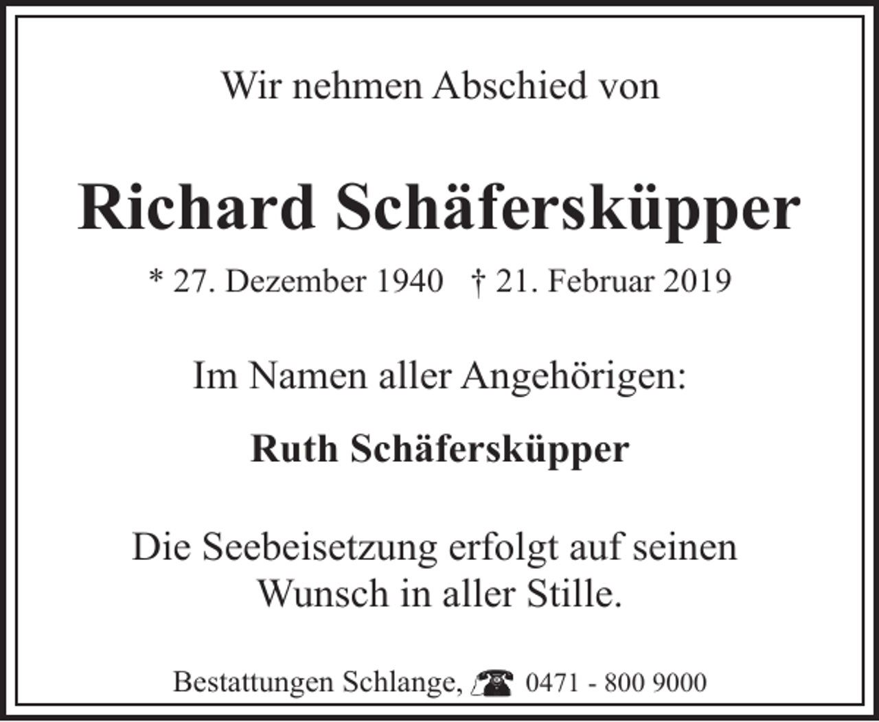 <p>Wir nehmen Abschied von</p><p>Richard Schäfersküpper<br />* 27. Dezember 1940 † 21. Februar 2019</p><p>Im Namen aller Angehörigen:<br />Ruth Schäfersküpper<br />Die Seebeisetzung erfolgt auf seinen<br />Wunsch in aller Stille.<br />Bestattungen Schlange,</p><p>0471 - 800 9000</p>