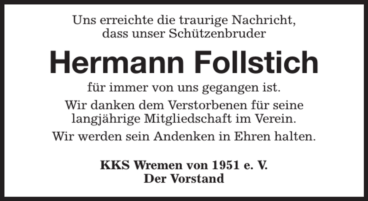 <p>Uns erreichte die traurige Nachricht,<br />dass unser Schützenbruder</p><p>Hermann Follstich<br />für immer von uns gegangen ist.<br />Wir danken dem Verstorbenen für seine<br />langjährige Mitgliedschaft im Verein.<br />Wir werden sein Andenken in Ehren halten.<br />KKS Wremen von 1951 e. V.<br />Der Vorstand</p>