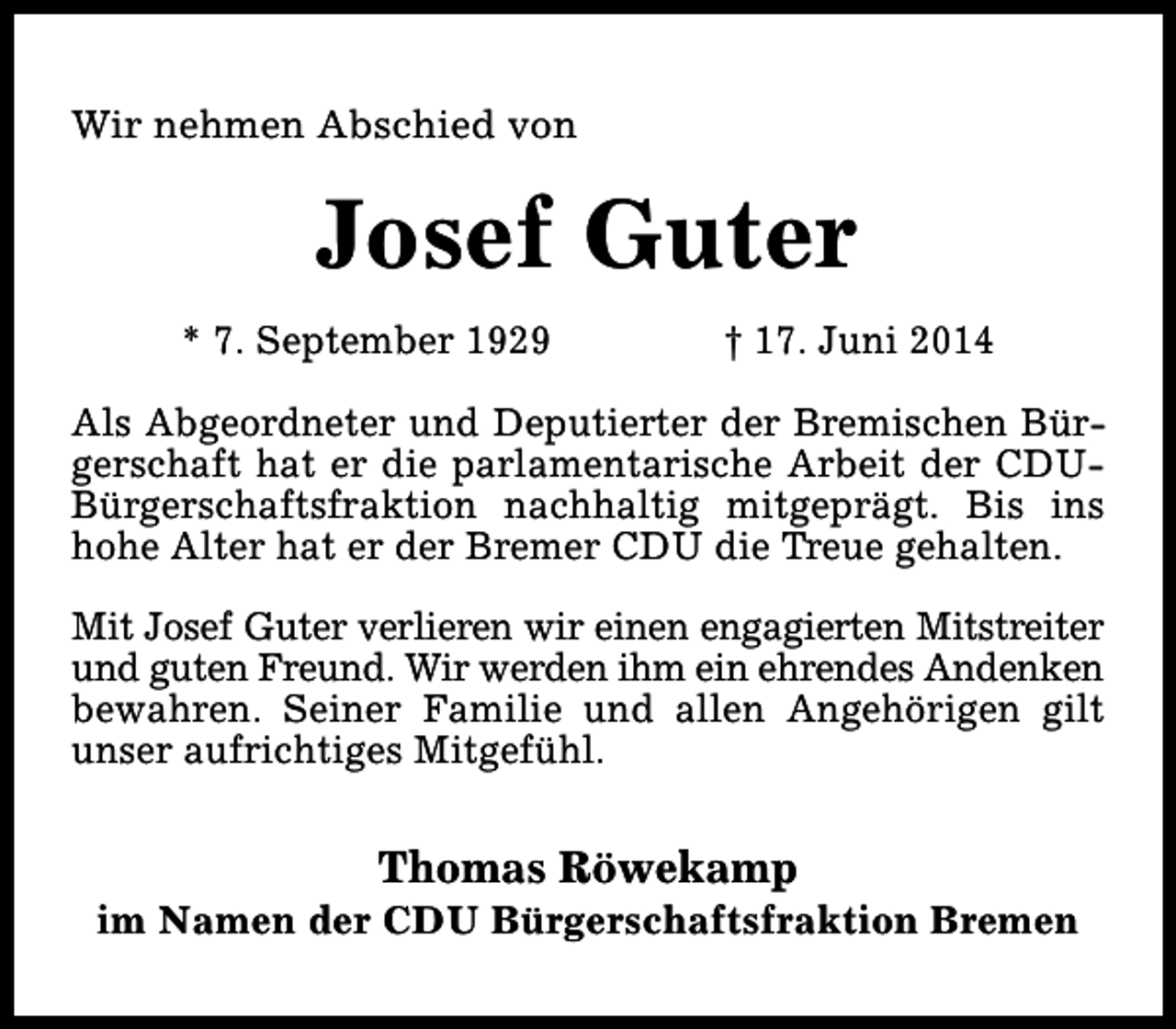 <p>Wir nehmen Abschied von</p><p>Josef Guter<br />* 7. September 1929</p><p>† 17. Juni 2014</p><p>Als Abgeordneter und Deputierter der Bremischen Bürgerschaft hat er die parlamentarische Arbeit der CDUBürgerschaftsfraktion nachhaltig mitgeprägt. Bis ins<br />hohe Alter hat er der Bremer CDU die Treue gehalten.<br />Mit Josef Guter verlieren wir einen engagierten Mitstreiter<br />und guten Freund. Wir werden ihm ein ehrendes Andenken<br />bewahren. Seiner Familie und allen Angehörigen gilt<br />unser aufrichtiges Mitgefühl.</p><p>Thomas Röwekamp</p><p>im Namen der CDU Bürgerschaftsfraktion Bremen</p>