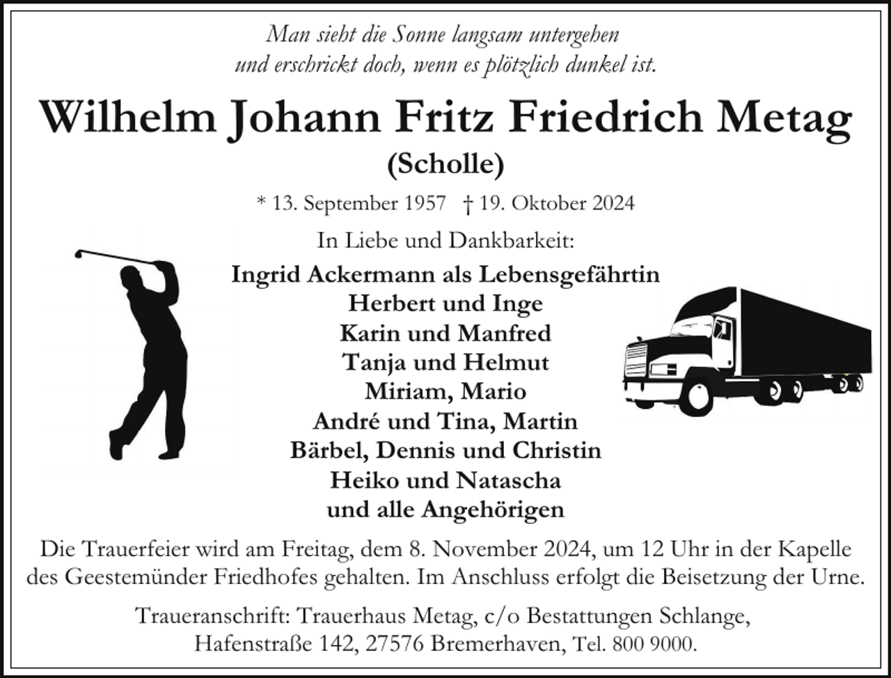 <p>Man sieht die Sonne langsam untergehen<br />und erschrickt doch, wenn es plötzlich dunkel ist.</p><p>Wilhelm Johann Fritz Friedrich Metag<br />(Scholle)</p><p>* 13. September 1957 † 19. Oktober 2024</p><p>In Liebe und Dankbarkeit:<br />Ingrid Ackermann als Lebensgefährtin<br />Herbert und Inge<br />Karin und Manfred<br />Tanja und Helmut<br />Miriam, Mario<br />André und Tina, Martin<br />Bärbel, Dennis und Christin<br />Heiko und Natascha<br />und alle Angehörigen<br />Die Trauerfeier wird am Freitag, dem 8. November 2024, um 12 Uhr in der Kapelle<br />des Geestemünder Friedhofes gehalten. Im Anschluss erfolgt die Beisetzung der Urne.<br />Traueranschrift: Trauerhaus Metag, c/o Bestattungen Schlange,<br />Hafenstraße 142, 27576 Bremerhaven, Tel. 800 9000.</p>