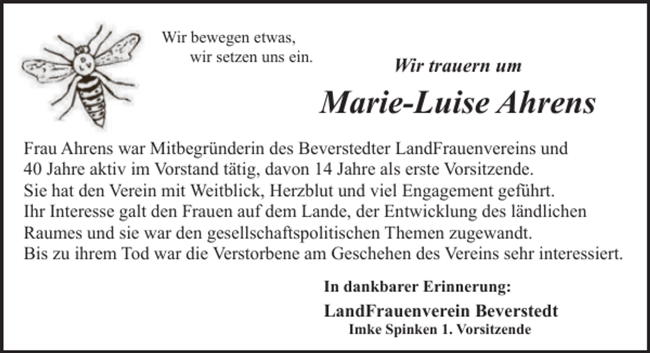 <p>Wir bewegen etwas,<br />wir setzen uns ein.</p><p>Wir trauern um</p><p>Marie-Luise Ahrens<br />Frau Ahrens war Mitbegründerin des Beverstedter LandFrauenvereins und<br />40 Jahre aktiv im Vorstand tätig, davon 14 Jahre als erste Vorsitzende.<br />Sie hat den Verein mit Weitblick, Herzblut und viel Engagement geführt.<br />Ihr Interesse galt den Frauen auf dem Lande, der Entwicklung des ländlichen<br />Raumes und sie war den gesellschaftspolitischen Themen zugewandt.<br />Bis zu ihrem Tod war die Verstorbene am Geschehen des Vereins sehr interessiert.<br />In dankbarer Erinnerung:</p><p>LandFrauenverein Beverstedt<br />Imke Spinken 1. Vorsitzende</p>