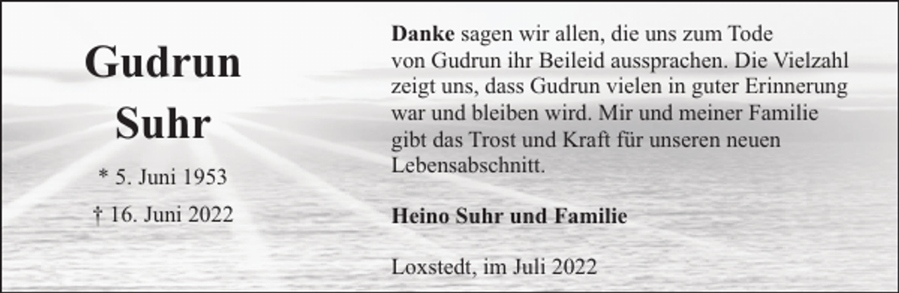 <p>* 5. Juni 1953</p><p>Danke sagen wir allen, die uns zum Tode<br />von Gudrun ihr Beileid aussprachen. Die Vielzahl<br />zeigt uns, dass Gudrun vielen in guter Erinnerung<br />war und bleiben wird. Mir und meiner Familie<br />gibt das Trost und Kraft für unseren neuen<br />Lebensabschnitt.</p><p>† 16. Juni 2022</p><p>Heino Suhr und Familie</p><p>Gudrun<br />Suhr</p><p>Loxstedt, im Juli 2022</p>