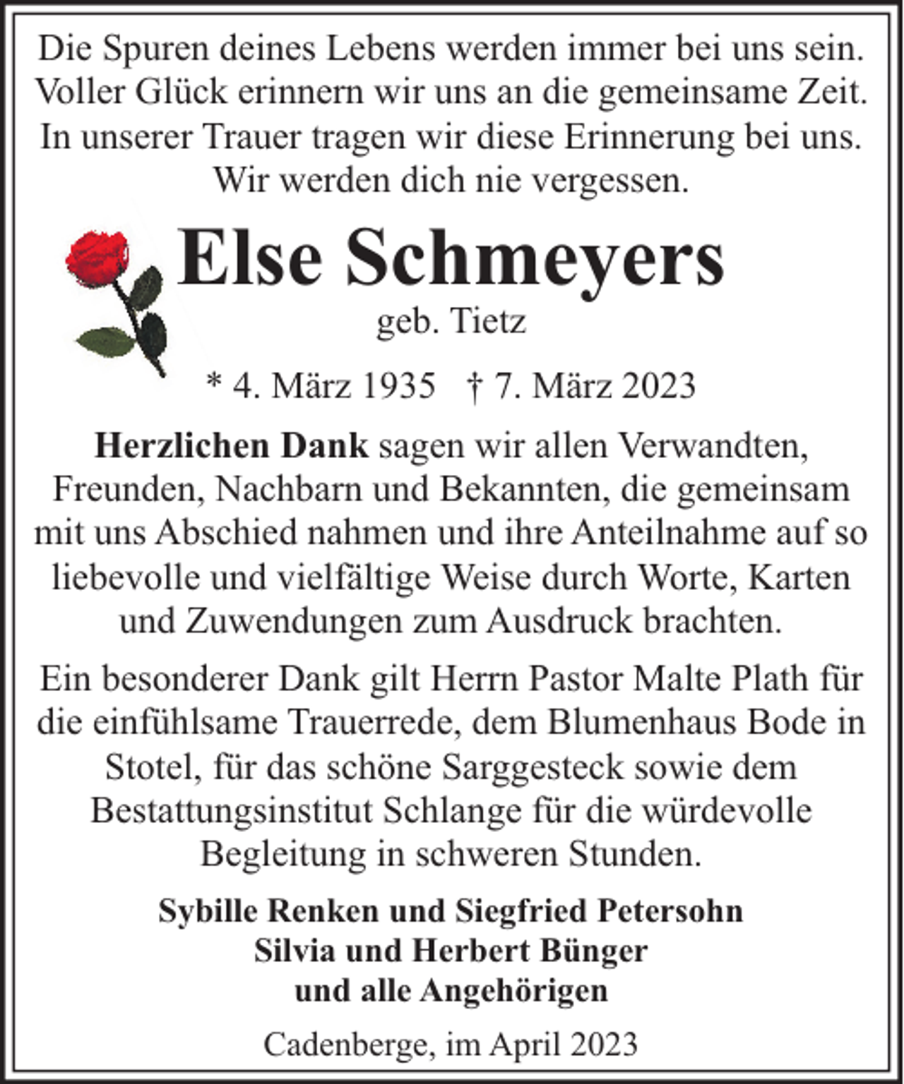 <p>Die Spuren deines Lebens werden immer bei uns sein.<br />Voller Glück erinnern wir uns an die gemeinsame Zeit.<br />In unserer Trauer tragen wir diese Erinnerung bei uns.<br />Wir werden dich nie vergessen.</p><p>Else Schmeyers<br />geb. Tietz</p><p>* 4. März 1935 † 7. März 2023<br />Herzlichen Dank sagen wir allen Verwandten,<br />Freunden, Nachbarn und Bekannten, die gemeinsam<br />mit uns Abschied nahmen und ihre Anteilnahme auf so<br />liebevolle und vielfältige Weise durch Worte, Karten<br />und Zuwendungen zum Ausdruck brachten.<br />Ein besonderer Dank gilt Herrn Pastor Malte Plath für<br />die einfühlsame Trauerrede, dem Blumenhaus Bode in<br />Stotel, für das schöne Sarggesteck sowie dem<br />Bestattungsinstitut Schlange für die würdevolle<br />Begleitung in schweren Stunden.<br />Sybille Renken und Siegfried Petersohn<br />Silvia und Herbert Bünger<br />und alle Angehörigen<br />Cadenberge, im April 2023</p>