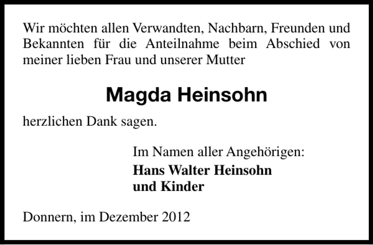 <p>Wir möchten allen Verwandten, Nachbarn, Freunden und<br />Bekannten für die Anteilnahme beim Abschied von<br />meiner lieben Frau und unserer Mutter</p><p>Magda Heinsohn<br />herzlichen Dank sagen.<br />Im Namen aller Angehörigen:<br />Hans Walter Heinsohn<br />und Kinder<br />Donnern, im Dezember 2012</p>