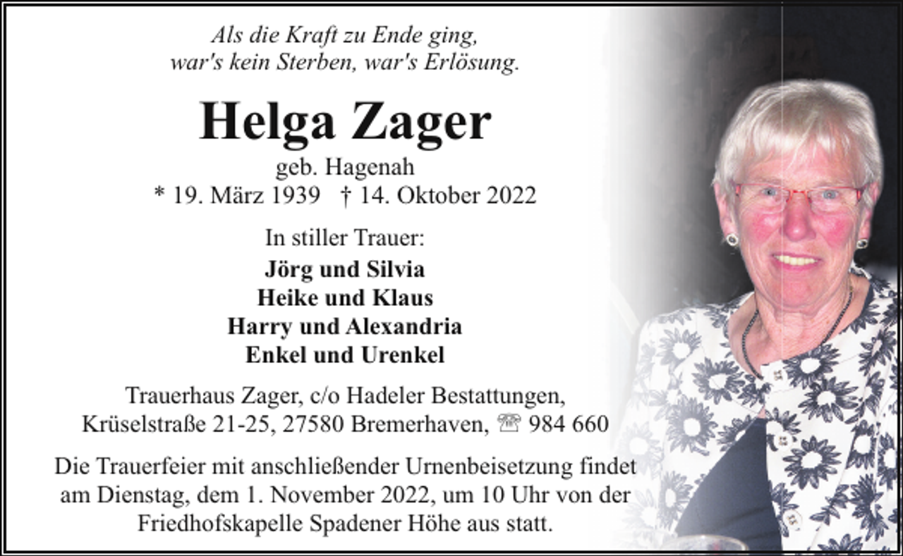 <p>Als die Kraft zu Ende ging,<br />war's kein Sterben, war's Erlösung.</p><p>Helga Zager</p><p>geb. Hagenah<br />* 19. März 1939 † 14. Oktober 2022<br />In stiller Trauer:<br />Jörg und Silvia<br />Heike und Klaus<br />Harry und Alexandria<br />Enkel und Urenkel<br />Trauerhaus Zager, c/o Hadeler Bestattungen,<br />Krüselstraße 21-25, 27580 Bremerhaven, ' 984 660<br />Die Trauerfeier mit anschließender Urnenbeisetzung findet<br />am Dienstag, dem 1. November 2022, um 10 Uhr von der<br />Friedhofskapelle Spadener Höhe aus statt.</p>
