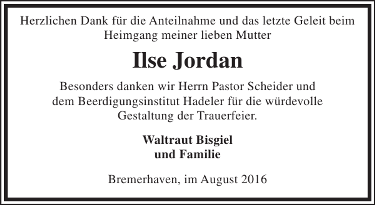 <p>Herzlichen Dank für die Anteilnahme und das letzte Geleit beim<br />Heimgang meiner lieben Mutter</p><p>Ilse Jordan<br />Besonders danken wir Herrn Pastor Scheider und<br />dem Beerdigungsinstitut Hadeler für die würdevolle<br />Gestaltung der Trauerfeier.<br />Waltraut Bisgiel<br />und Familie<br />Bremerhaven, im August 2016</p>