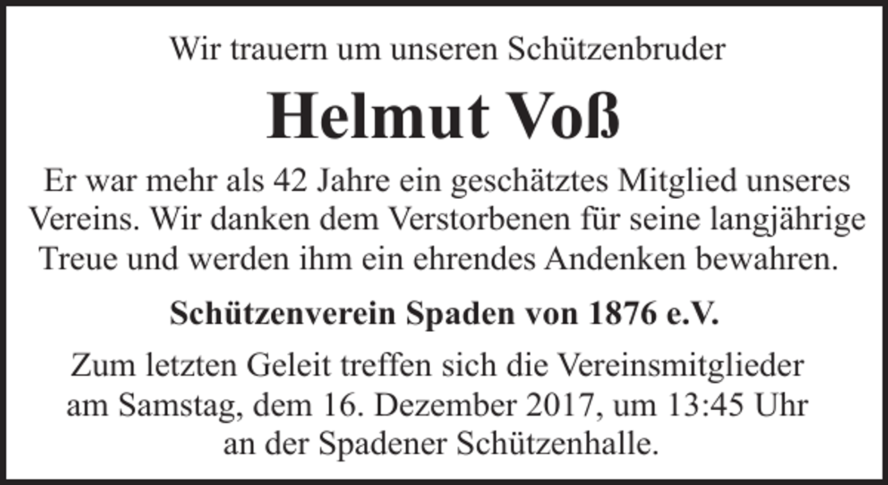 <p>Wir trauern um unseren Schützenbruder</p><p>Helmut Voß</p><p>Er war mehr als 42 Jahre ein geschätztes Mitglied unseres<br />Vereins. Wir danken dem Verstorbenen für seine langjährige<br />Treue und werden ihm ein ehrendes Andenken bewahren.<br />Schützenverein Spaden von 1876 e.V.<br />Zum letzten Geleit treffen sich die Vereinsmitglieder<br />am Samstag, dem 16. Dezember 2017, um 13:45 Uhr<br />an der Spadener Schützenhalle.</p>