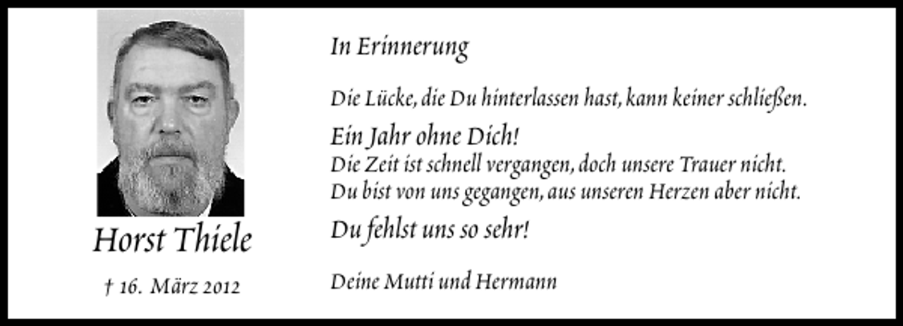 <p>In Erinnerung<br />Die Lücke,die Du hinterlassen hast,kann keiner schließen.</p><p>Ein Jahr ohne Dich!</p><p>Horst Thiele<br />† 16. März 2012</p><p>Die Zeit ist schnell vergangen,doch unsere Trauer nicht.<br />Du bist von uns gegangen,aus unseren Herzen aber nicht.</p><p>Du fehlst uns so sehr!</p><p>Deine Mutti und Hermann</p>