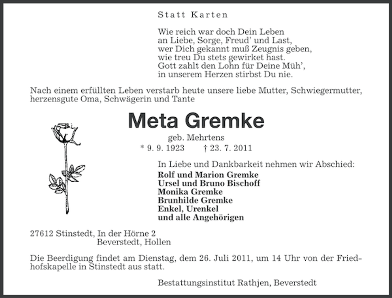<p>Statt Karten<br />Wie reich war doch Dein Leben<br />an Liebe, Sorge, Freud’ und Last,<br />wer Dich gekannt muß Zeugnis geben,<br />wie treu Du stets gewirket hast.<br />Gott zahlt den Lohn für Deine Müh’,<br />in unserem Herzen stirbst Du nie.<br />Nach einem erfüllten Leben verstarb heute unsere liebe Mutter, Schwiegermutter,<br />herzensgute Oma, Schwägerin und Tante</p><p>Meta Gremke<br />geb. Mehrtens<br />* 9. 9. 1923<br />† 23. 7. 2011<br />In Liebe und Dankbarkeit nehmen wir Abschied:<br />Rolf und Marion Gremke<br />Ursel und Bruno Bischoff<br />Monika Gremke<br />Brunhilde Gremke<br />Enkel, Urenkel<br />und alle Angehörigen<br />27612 Stinstedt, In der Hörne 2<br />Beverstedt, Hollen<br />Die Beerdigung findet am Dienstag, dem 26. Juli 2011, um 14 Uhr von der Friedhofskapelle in Stinstedt aus statt.<br />Bestattungsinstitut Rathjen, Beverstedt</p>