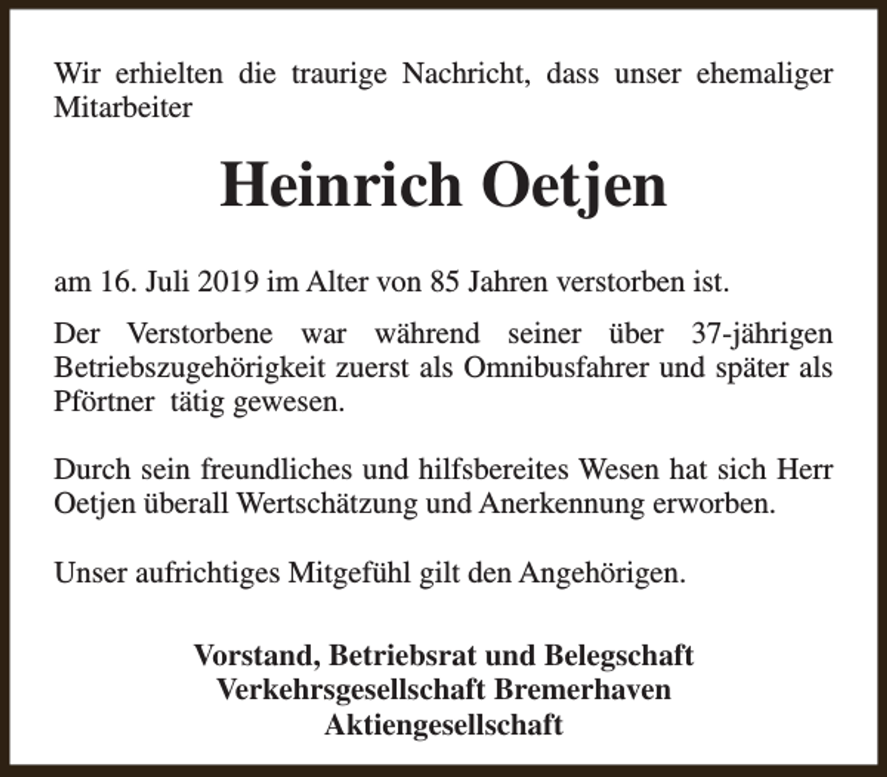 <p>Wir erhielten die traurige Nachricht, dass unser ehemaliger<br />Mitarbeiter</p><p>Heinrich Oetjen<br />am 16. Juli 2019 im Alter von 85 Jahren verstorben ist.<br />Der Verstorbene war während seiner über 37-jährigen<br />Betriebszugehörigkeit zuerst als Omnibusfahrer und später als<br />Pförtner tätig gewesen.<br />Durch sein freundliches und hilfsbereites Wesen hat sich Herr<br />Oetjen überall Wertschätzung und Anerkennung erworben.<br />Unser aufrichtiges Mitgefühl gilt den Angehörigen.<br />Vorstand, Betriebsrat und Belegschaft<br />Verkehrsgesellschaft Bremerhaven<br />Aktiengesellschaft</p>