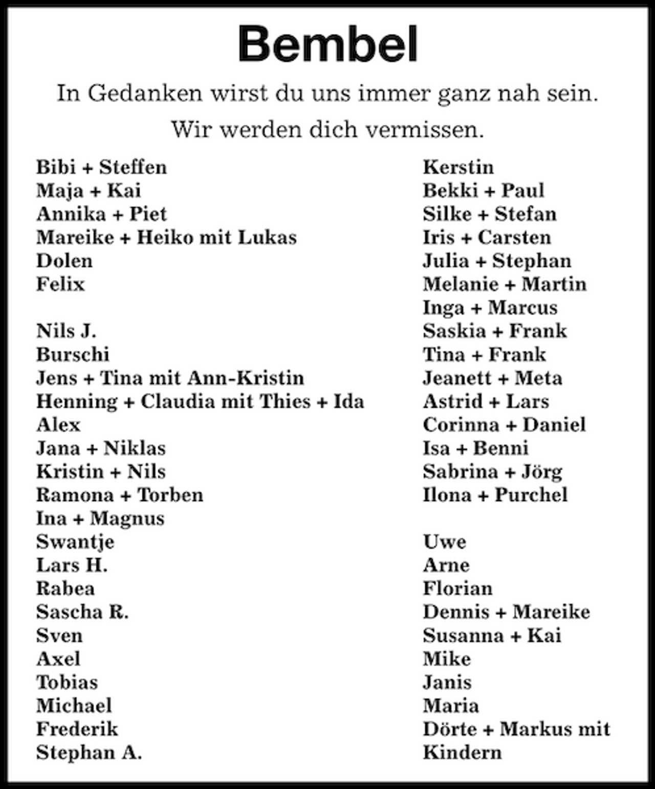 <p>Bembel<br />In Gedanken wirst du uns immer ganz nah sein.<br />Wir werden dich vermissen.<br />Bibi + Steffen<br />Maja + Kai<br />Annika + Piet<br />Mareike + Heiko mit Lukas<br />Dolen<br />Felix<br />Nils J.<br />Burschi<br />Jens + Tina mit Ann-Kristin<br />Henning + Claudia mit Thies + Ida<br />Alex<br />Jana + Niklas<br />Kristin + Nils<br />Ramona + Torben<br />Ina + Magnus<br />Swantje<br />Lars H.<br />Rabea<br />Sascha R.<br />Sven<br />Axel<br />Tobias<br />Michael<br />Frederik<br />Stephan A.</p><p>Kerstin<br />Bekki + Paul<br />Silke + Stefan<br />Iris + Carsten<br />Julia + Stephan<br />Melanie + Martin<br />Inga + Marcus<br />Saskia + Frank<br />Tina + Frank<br />Jeanett + Meta<br />Astrid + Lars<br />Corinna + Daniel<br />Isa + Benni<br />Sabrina + Jörg<br />Ilona + Purchel<br />Uwe<br />Arne<br />Florian<br />Dennis + Mareike<br />Susanna + Kai<br />Mike<br />Janis<br />Maria<br />Dörte + Markus mit<br />Kindern</p>
