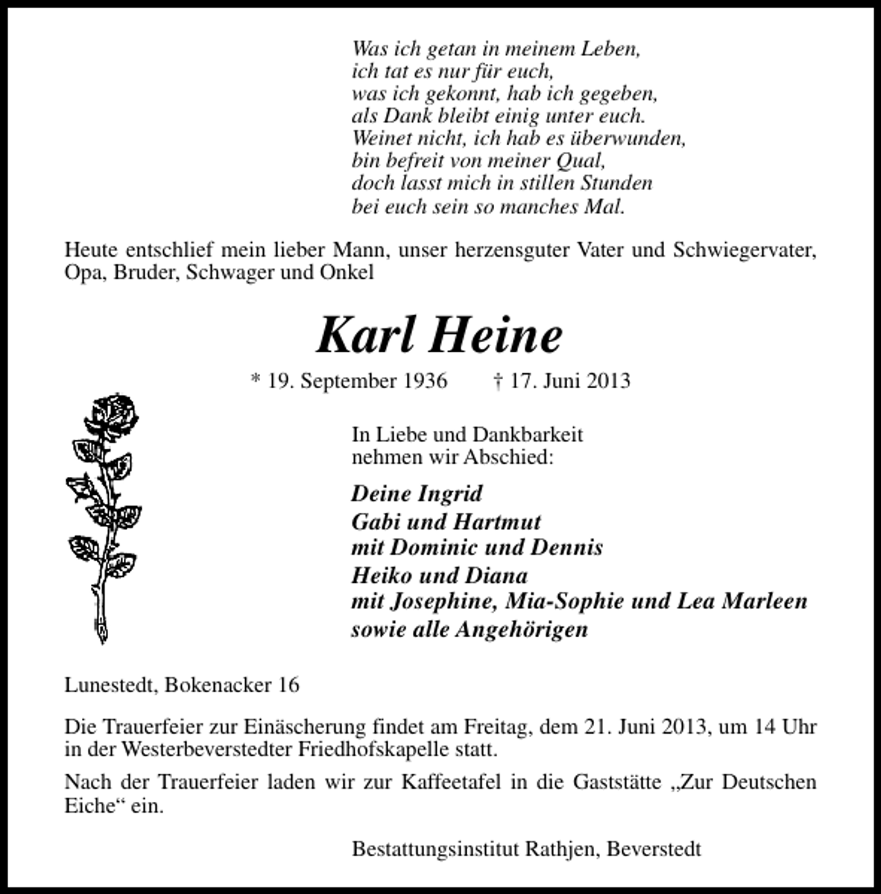 <p>Was ich getan in meinem Leben,<br />ich tat es nur für euch,<br />was ich gekonnt, hab ich gegeben,<br />als Dank bleibt einig unter euch.<br />Weinet nicht, ich hab es überwunden,<br />bin befreit von meiner Qual,<br />doch lasst mich in stillen Stunden<br />bei euch sein so manches Mal.<br />Heute entschlief mein lieber Mann, unser herzensguter Vater und Schwiegervater,<br />Opa, Bruder, Schwager und Onkel</p>
<p>Karl Heine</p>
<p>* 19. September 1936</p>
<p>† 17. Juni 2013</p>
<p>In Liebe und Dankbarkeit<br />nehmen wir Abschied:</p>
<p>Deine Ingrid<br />Gabi und Hartmut<br />mit Dominic und Dennis<br />Heiko und Diana<br />mit Josephine, Mia-Sophie und Lea Marleen<br />sowie alle Angehörigen<br />Lunestedt, Bokenacker 16<br />Die Trauerfeier zur Einäscherung findet am Freitag, dem 21. Juni 2013, um 14 Uhr<br />in der Westerbeverstedter Friedhofskapelle statt.<br />Nach der Trauerfeier laden wir zur Kaffeetafel in die Gaststätte „Zur Deutschen<br />Eiche“ ein.<br />Bestattungsinstitut Rathjen, Beverstedt</p>