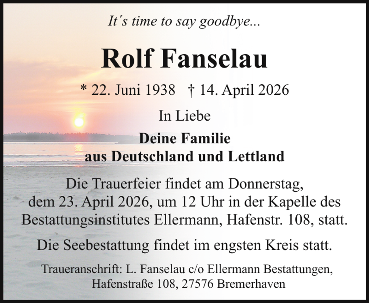 <p>It´s time to say goodbye...</p><p>Rolf Fanselau<br />* 22. Juni 1938 † 14. April 2026<br />In Liebe<br />Deine Familie<br />aus Deutschland und Lettland<br />Die Trauerfeier findet am Donnerstag,<br />dem 23. April 2026, um 12 Uhr in der Kapelle des<br />Bestattungsinstitutes Ellermann, Hafenstr. 108, statt.<br />Die Seebestattung findet im engsten Kreis statt.<br />Traueranschrift: L. Fanselau c/o Ellermann Bestattungen,<br />Hafenstraße 108, 27576 Bremerhaven</p>