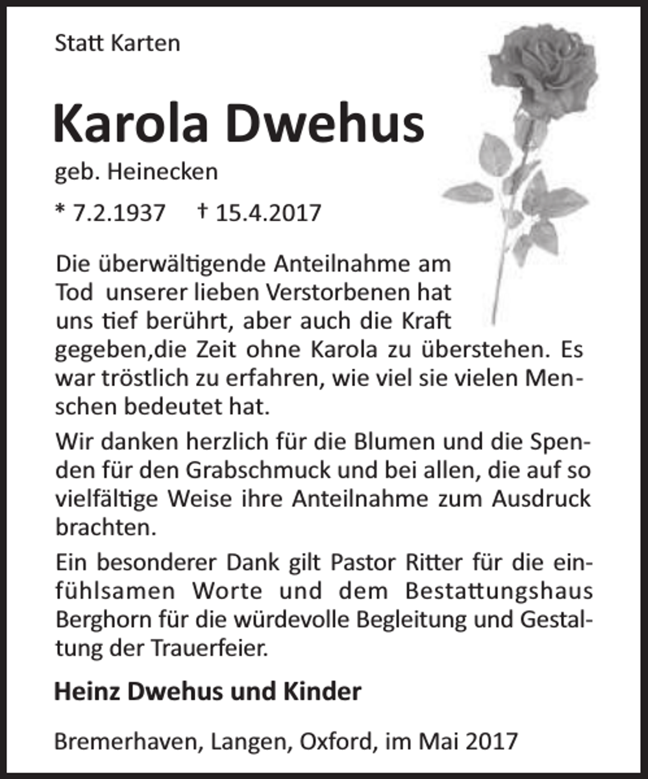 <p>Sta Karten</p><p>Karola Dwehus<br />geb. Heinecken</p><p>* 7.2.1937</p><p>† 15.4.2017</p><p>Die überwäl gende Anteilnahme am<br />Tod unserer lieben Verstorbenen hat<br />uns ef berührt, aber auch die Kra<br />gegeben,die Zeit ohne Karola zu überstehen. Es<br />war tröstlich zu erfahren, wie viel sie vielen Menschen bedeutet hat.<br />Wir danken herzlich für die Blumen und die Spenden für den Grabschmuck und bei allen, die auf so<br />vielfäl ge Weise ihre Anteilnahme zum Ausdruck<br />brachten.<br />Ein besonderer Dank gilt Pastor Ri er für die einfühlsamen Worte und dem Besta ungshaus<br />Berghorn für die würdevolle Begleitung und Gestaltung der Trauerfeier.</p><p>Heinz Dwehus und Kinder<br />Bremerhaven, Langen, Oxford, im Mai 2017</p>
