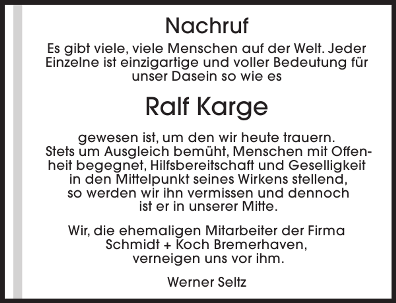 <p>Nachruf</p><p>Es gibt viele, viele Menschen auf der Welt. Jeder<br />Einzelne ist einzigartige und voller Bedeutung für<br />unser Dasein so wie es</p><p>Ralf Karge<br />gewesen ist, um den wir heute trauern.<br />Stets um Ausgleich bemüht, Menschen mit Offenheit begegnet, Hilfsbereitschaft und Geselligkeit<br />in den Mittelpunkt seines Wirkens stellend,<br />so werden wir ihn vermissen und dennoch<br />ist er in unserer Mitte.<br />Wir, die ehemaligen Mitarbeiter der Firma<br />Schmidt + Koch Bremerhaven,<br />verneigen uns vor ihm.<br />Werner Seltz</p>