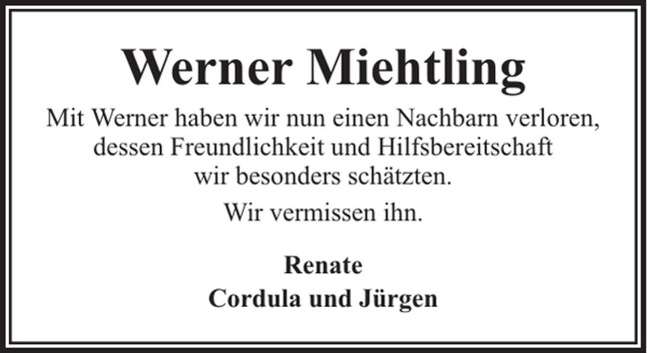 <p>Werner Miehtling</p><p>Mit Werner haben wir nun einen Nachbarn verloren,<br />dessen Freundlichkeit und Hilfsbereitschaft<br />wir besonders schätzten.<br />Wir vermissen ihn.<br />Renate<br />Cordula und Jürgen</p>