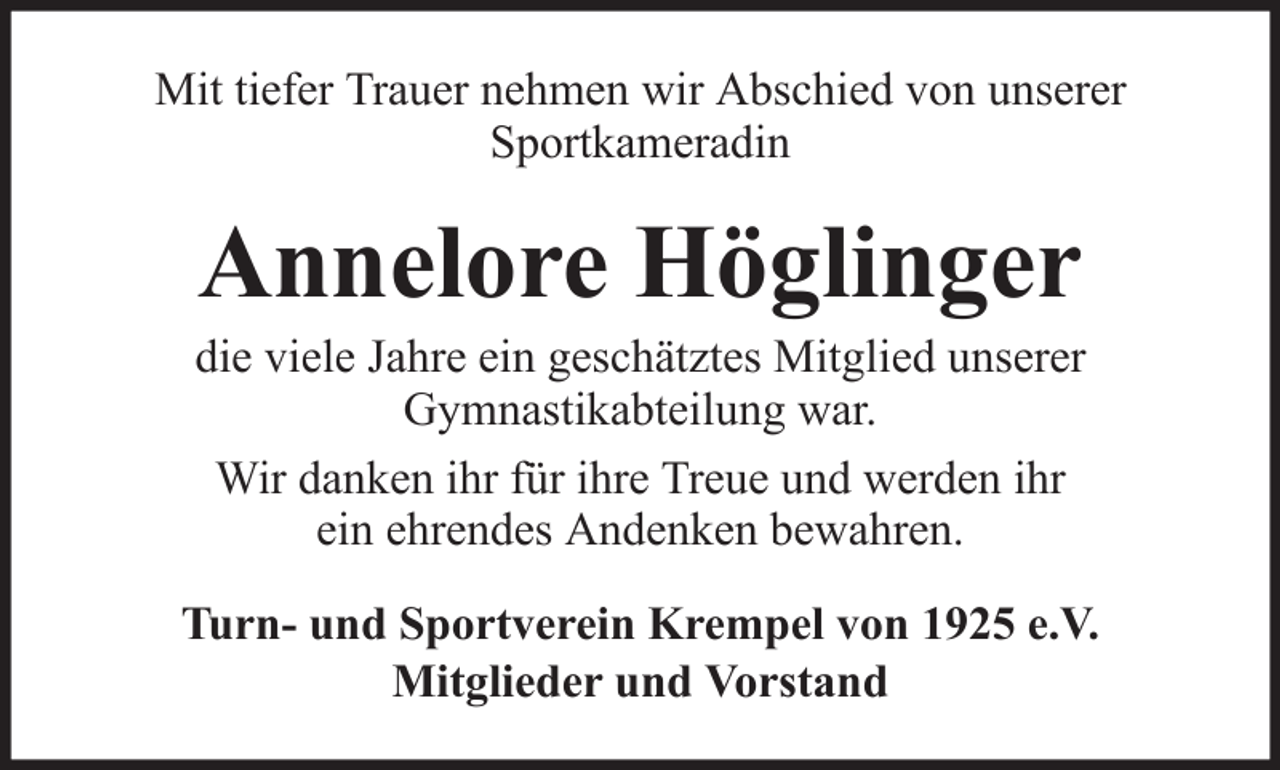 <p>Mit tiefer Trauer nehmen wir Abschied von unserer<br />Sportkameradin</p><p>Annelore Höglinger<br />die viele Jahre ein geschätztes Mitglied unserer<br />Gymnastikabteilung war.<br />Wir danken ihr für ihre Treue und werden ihr<br />ein ehrendes Andenken bewahren.<br />Turn- und Sportverein Krempel von 1925 e.V.<br />Mitglieder und Vorstand</p>