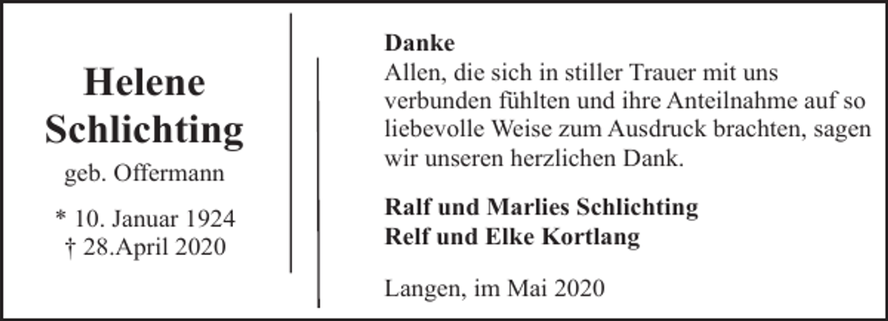 <p>Helene<br />Schlichting<br />geb. Offermann<br />* 10. Januar 1924<br />† 28.April 2020</p><p>Danke<br />Allen, die sich in stiller Trauer mit uns<br />verbunden fühlten und ihre Anteilnahme auf so<br />liebevolle Weise zum Ausdruck brachten, sagen<br />wir unseren herzlichen Dank.<br />Ralf und Marlies Schlichting<br />Relf und Elke Kortlang<br />Langen, im Mai 2020</p>