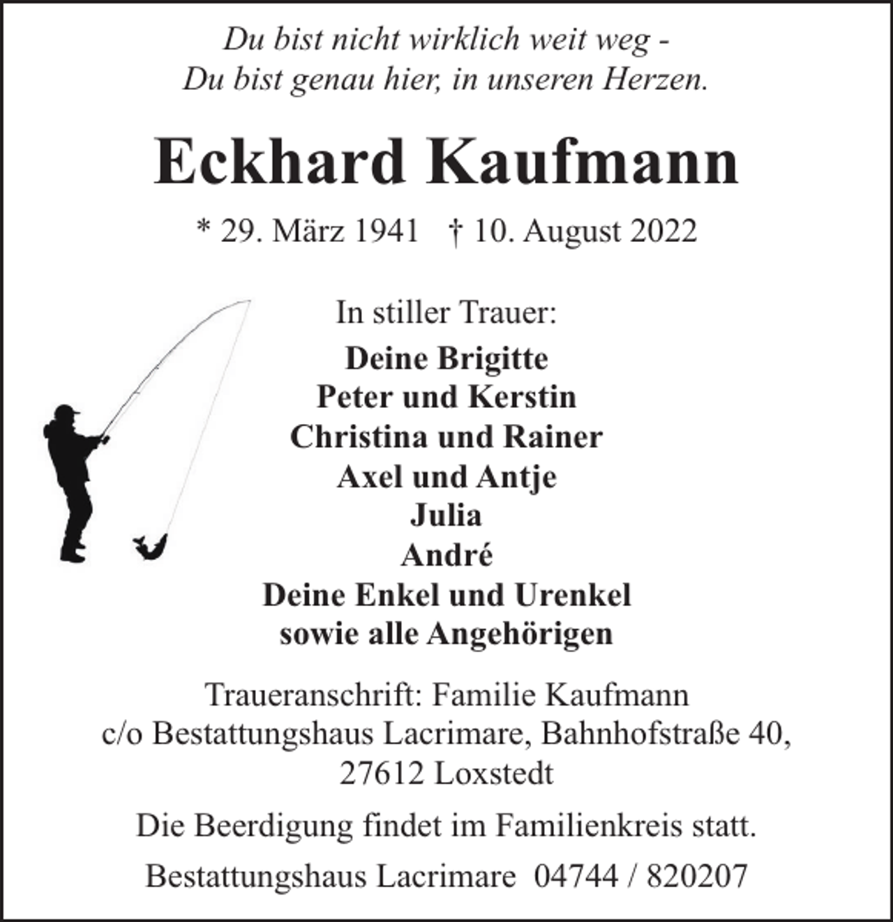 <p>Du bist nicht wirklich weit weg Du bist genau hier, in unseren Herzen.</p><p>Eckhard Kaufmann<br />* 29. März 1941 † 10. August 2022<br />In stiller Trauer:<br />Deine Brigitte<br />Peter und Kerstin<br />Christina und Rainer<br />Axel und Antje<br />Julia<br />André<br />Deine Enkel und Urenkel<br />sowie alle Angehörigen<br />Traueranschrift: Familie Kaufmann<br />c/o Bestattungshaus Lacrimare, Bahnhofstraße 40,<br />27612 Loxstedt<br />Die Beerdigung findet im Familienkreis statt.<br />Bestattungshaus Lacrimare 04744 / 820207</p>