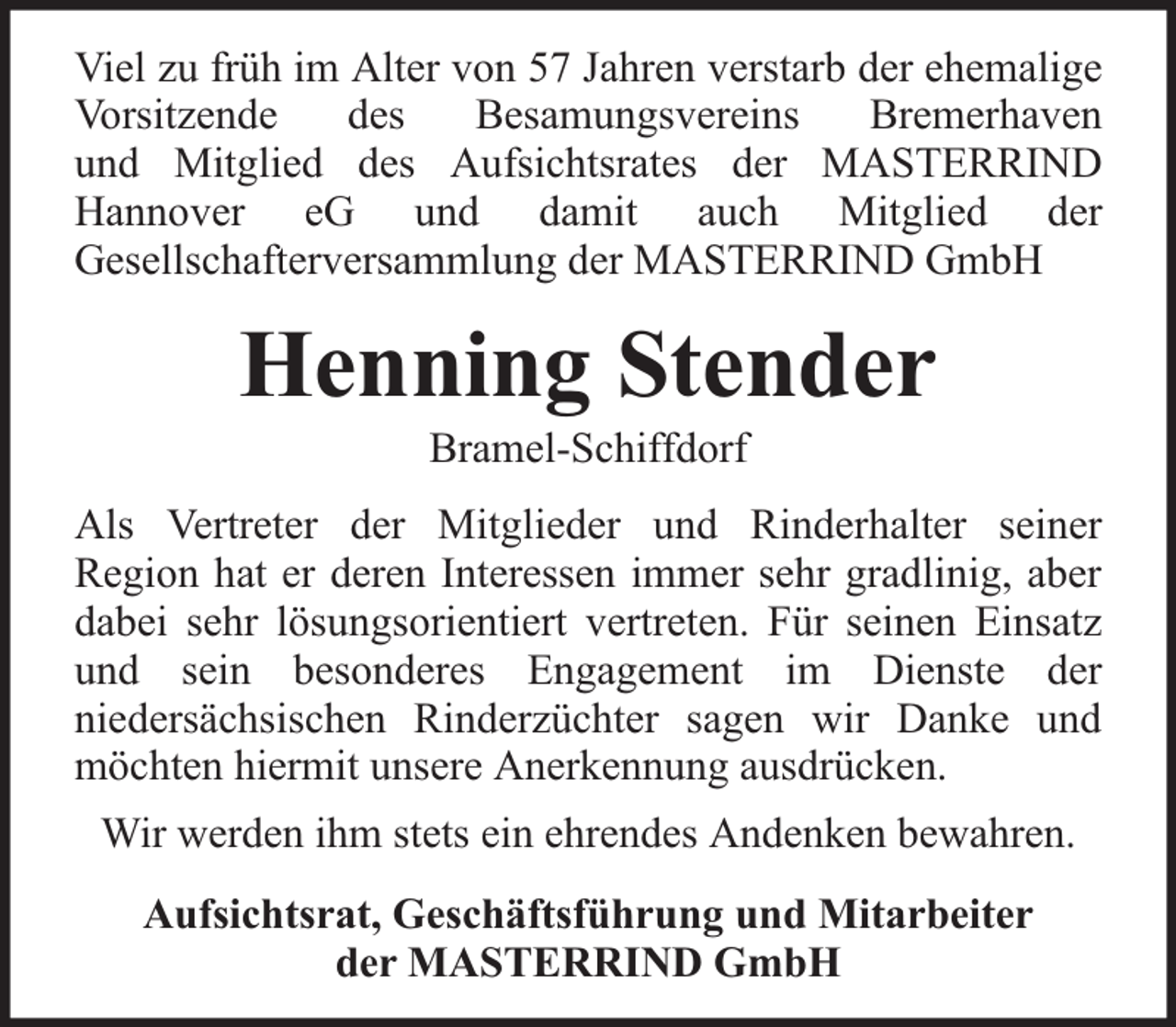 <p>Viel zu früh im Alter von 57 Jahren verstarb der ehemalige<br />Vorsitzende<br />des<br />Besamungsvereins<br />Bremerhaven<br />und Mitglied des Aufsichtsrates der MASTERRIND<br />Hannover eG und damit auch Mitglied der<br />Gesellschafterversammlung der MASTERRIND GmbH</p><p>Henning Stender<br />Bramel-Schiffdorf</p><p>Als Vertreter der Mitglieder und Rinderhalter seiner<br />Region hat er deren Interessen immer sehr gradlinig, aber<br />dabei sehr lösungsorientiert vertreten. Für seinen Einsatz<br />und sein besonderes Engagement im Dienste der<br />niedersächsischen Rinderzüchter sagen wir Danke und<br />möchten hiermit unsere Anerkennung ausdrücken.<br />Wir werden ihm stets ein ehrendes Andenken bewahren.<br />Aufsichtsrat, Geschäftsführung und Mitarbeiter<br />der MASTERRIND GmbH</p>