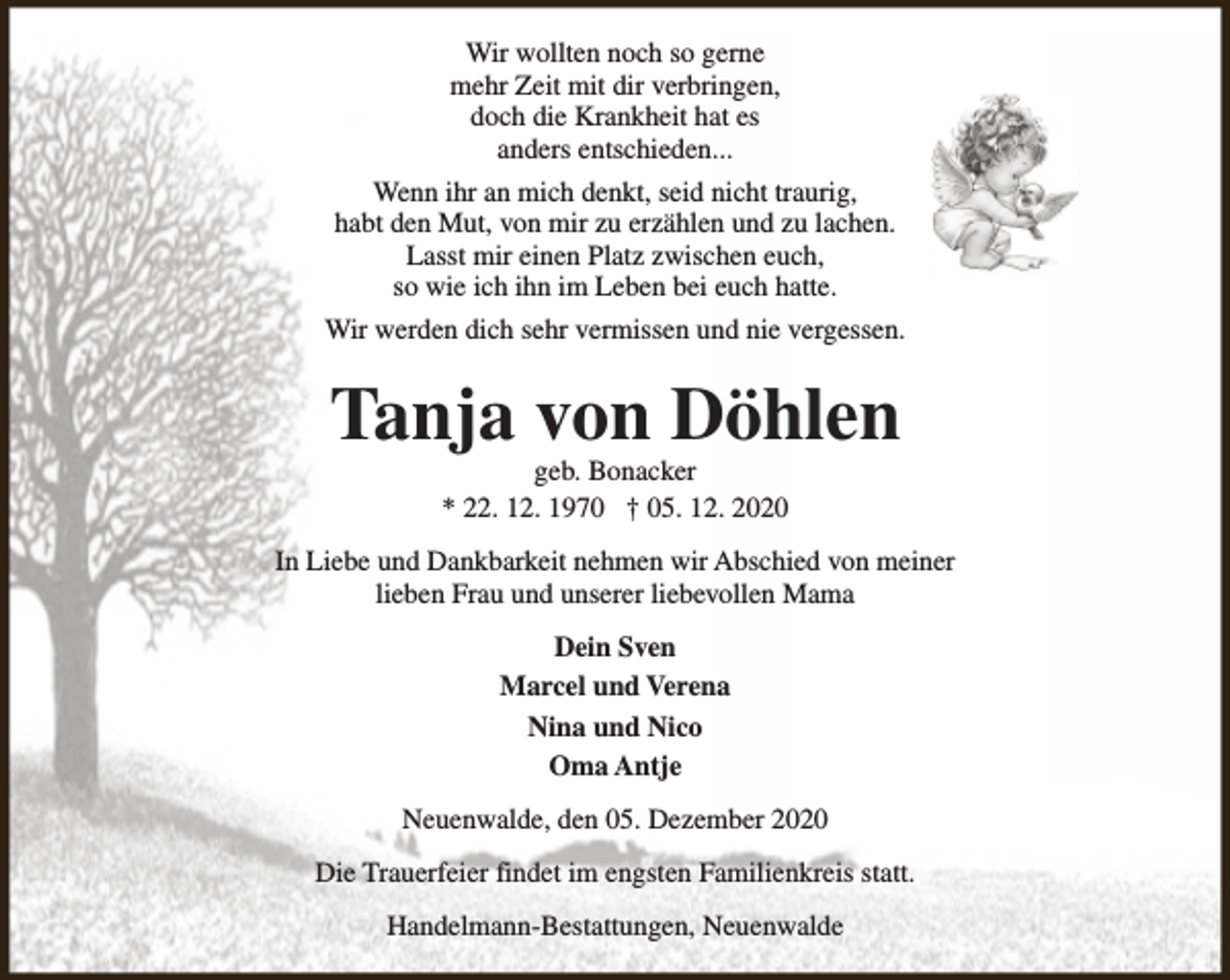 <p>Wir wollten noch so gerne<br />mehr Zeit mit dir verbringen,<br />doch die Krankheit hat es<br />anders entschieden...<br />Wenn ihr an mich denkt, seid nicht traurig,<br />habt den Mut, von mir zu erzählen und zu lachen.<br />Lasst mir einen Platz zwischen euch,<br />so wie ich ihn im Leben bei euch hatte.<br />Wir werden dich sehr vermissen und nie vergessen.</p><p>Tanja von Döhlen<br />geb. Bonacker<br />* 22. 12. 1970 † 05. 12. 2020</p><p>In Liebe und Dankbarkeit nehmen wir Abschied von meiner<br />lieben Frau und unserer liebevollen Mama<br />Dein Sven<br />Marcel und Verena<br />Nina und Nico<br />Oma Antje<br />Neuenwalde, den 05. Dezember 2020<br />Die Trauerfeier findet im engsten Familienkreis statt.<br />Handelmann-Bestattungen, Neuenwalde</p>