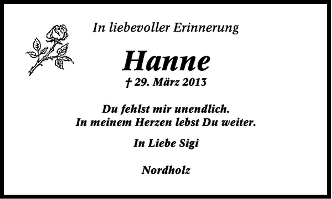 <p>In liebevoller Erinnerung</p><p>Hanne<br />† 29. März 2013</p><p>Du fehlst mir unendlich.<br />In meinem Herzen lebst Du weiter.<br />In Liebe Sigi<br />Nordholz</p>