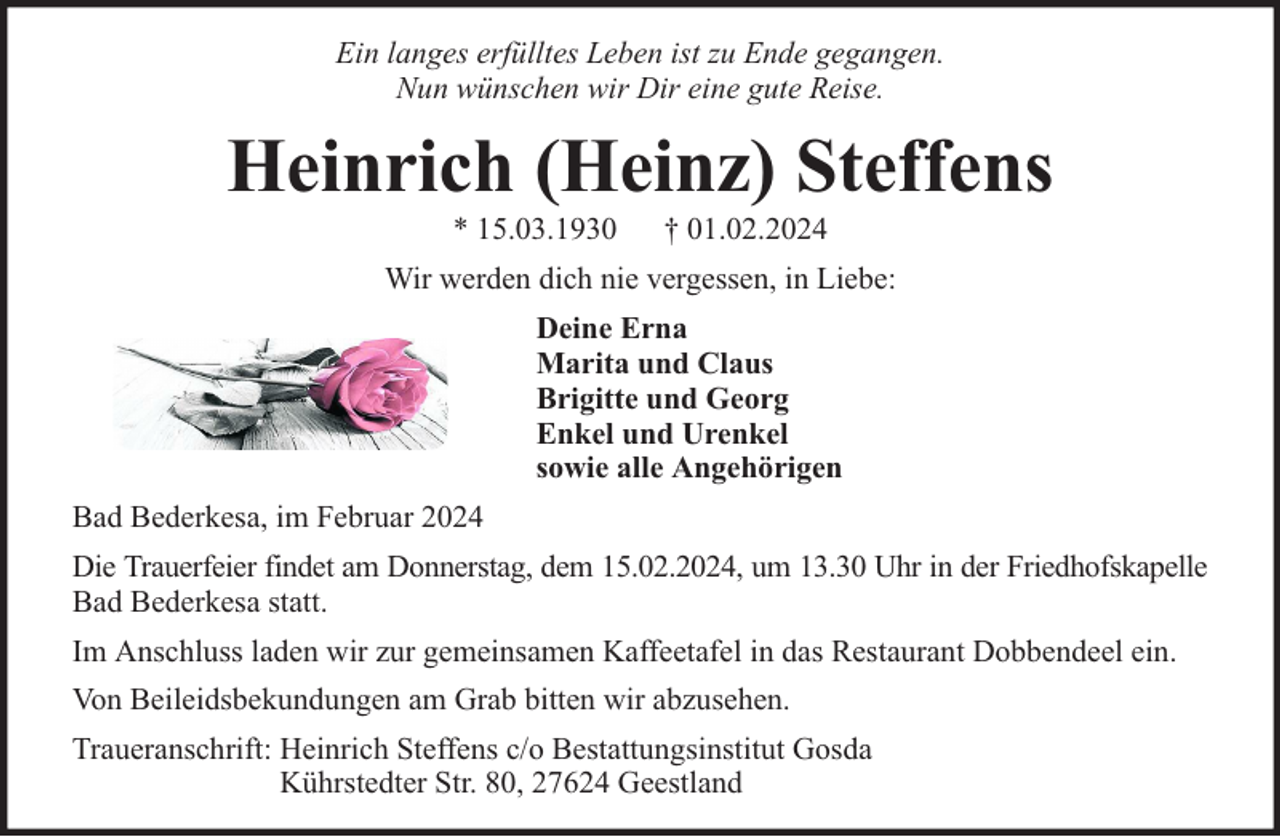 <p>Ein langes erfülltes Leben ist zu Ende gegangen.<br />Nun wünschen wir Dir eine gute Reise.</p><p>Heinrich (Heinz) Steffens<br />* 15.03.1930</p><p>† 01.02.2024</p><p>Wir werden dich nie vergessen, in Liebe:<br />Deine Erna<br />Marita und Claus<br />Brigitte und Georg<br />Enkel und Urenkel<br />sowie alle Angehörigen<br />Bad Bederkesa, im Februar 2024<br />Die Trauerfeier findet am Donnerstag, dem 15.02.2024, um 13.30 Uhr in der Friedhofskapelle<br />Bad Bederkesa statt.<br />Im Anschluss laden wir zur gemeinsamen Kaffeetafel in das Restaurant Dobbendeel ein.<br />Von Beileidsbekundungen am Grab bitten wir abzusehen.<br />Traueranschrift: Heinrich Steffens c/o Bestattungsinstitut Gosda<br />Kührstedter Str. 80, 27624 Geestland</p>