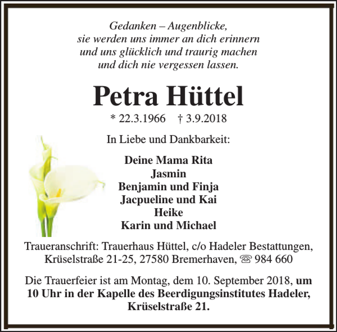 <p>Gedanken – Augenblicke,<br />sie werden uns immer an dich erinnern<br />und uns glücklich und traurig machen<br />und dich nie vergessen lassen.</p><p>Petra Hüttel<br />* 22.3.1966</p><p>† 3.9.2018</p><p>In Liebe und Dankbarkeit:<br />Deine Mama Rita<br />Jasmin<br />Benjamin und Finja<br />Jacpueline und Kai<br />Heike<br />Karin und Michael<br />Traueranschrift: Trauerhaus Hüttel, c/o Hadeler Bestattungen,<br />Krüselstraße 21-25, 27580 Bremerhaven, s 984 660<br />Die Trauerfeier ist am Montag, dem 10. September 2018, um<br />10 Uhr in der Kapelle des Beerdigungsinstitutes Hadeler,<br />Krüselstraße 21.</p>