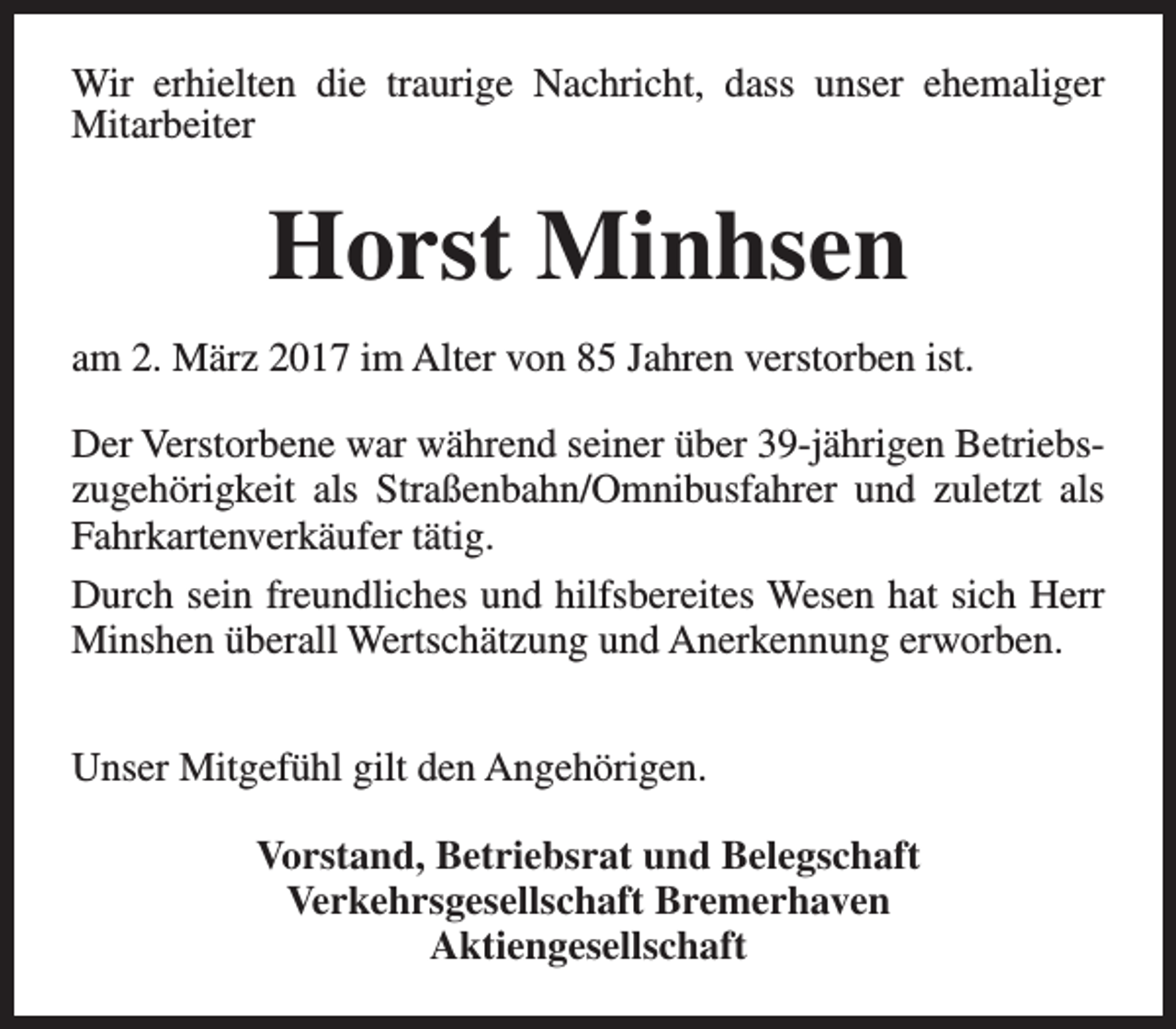<p>Wir erhielten die traurige Nachricht, dass unser ehemaliger<br />Mitarbeiter</p><p>Horst Minhsen<br />am 2. März 2017 im Alter von 85 Jahren verstorben ist.<br />Der Verstorbene war während seiner über 39-jährigen Betriebszugehörigkeit als Straßenbahn/Omnibusfahrer und zuletzt als<br />Fahrkartenverkäufer tätig.<br />Durch sein freundliches und hilfsbereites Wesen hat sich Herr<br />Minshen überall Wertschätzung und Anerkennung erworben.<br />Unser Mitgefühl gilt den Angehörigen.<br />Vorstand, Betriebsrat und Belegschaft<br />Verkehrsgesellschaft Bremerhaven<br />Aktiengesellschaft</p>