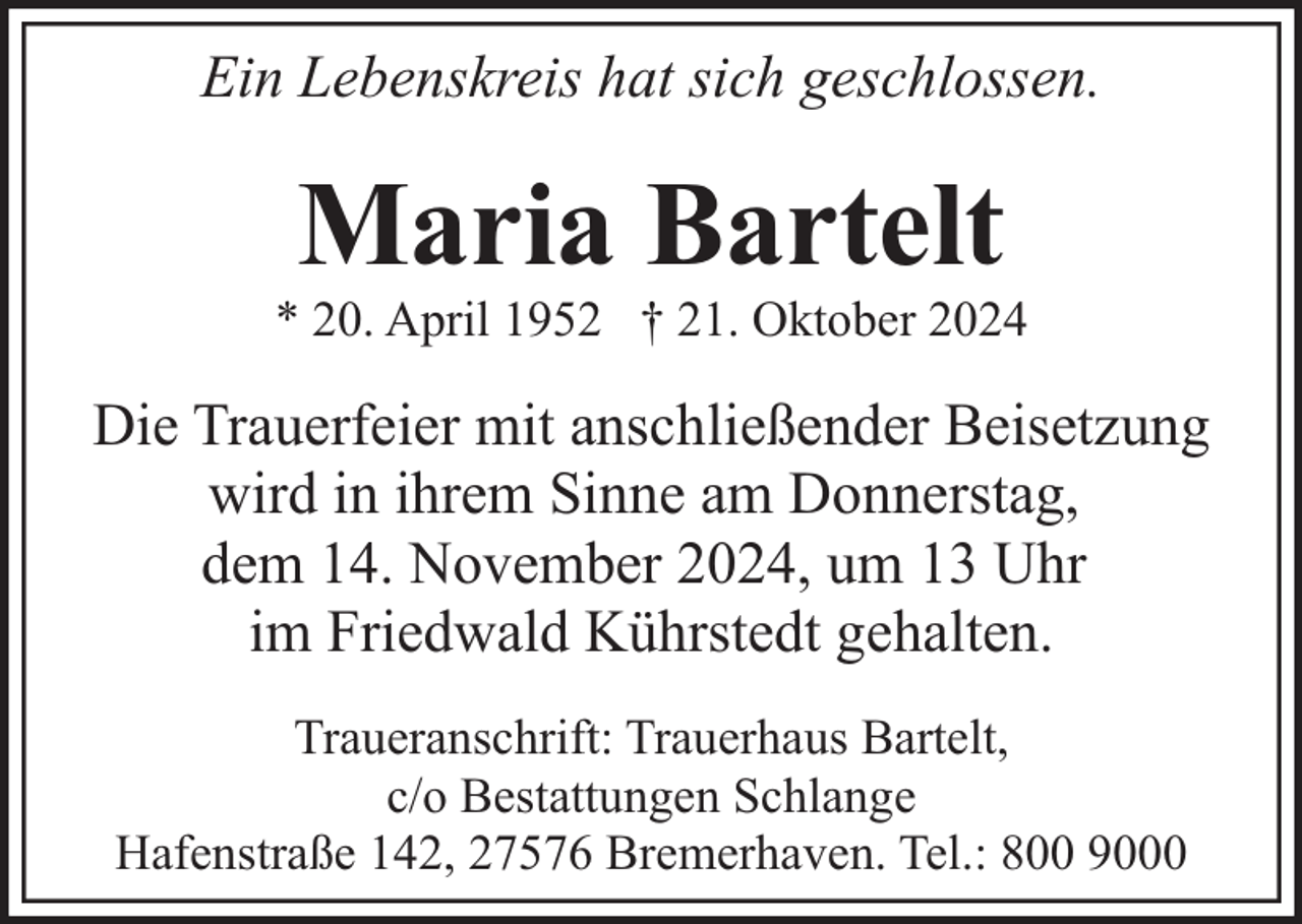<p>Ein Lebenskreis hat sich geschlossen.</p><p>Maria Bartelt</p><p>* 20. April 1952 † 21. Oktober 2024</p><p>Die Trauerfeier mit anschließender Beisetzung<br />wird in ihrem Sinne am Donnerstag,<br />dem 14. November 2024, um 13 Uhr<br />im Friedwald Kührstedt gehalten.<br />Traueranschrift: Trauerhaus Bartelt,<br />c/o Bestattungen Schlange<br />Hafenstraße 142, 27576 Bremerhaven. Tel.: 800 9000</p>