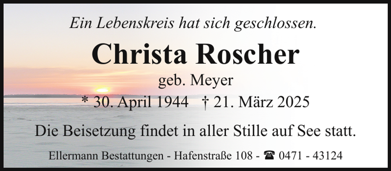 <p>Ein Lebenskreis hat sich geschlossen.</p><p>Christa Roscher</p><p>geb. Meyer<br />* 30. April 1944 † 21. März 2025<br />Die Beisetzung findet in aller Stille auf See statt.<br />Ellermann Bestattungen - Hafenstraße 108 - ( 0471 - 43124</p>