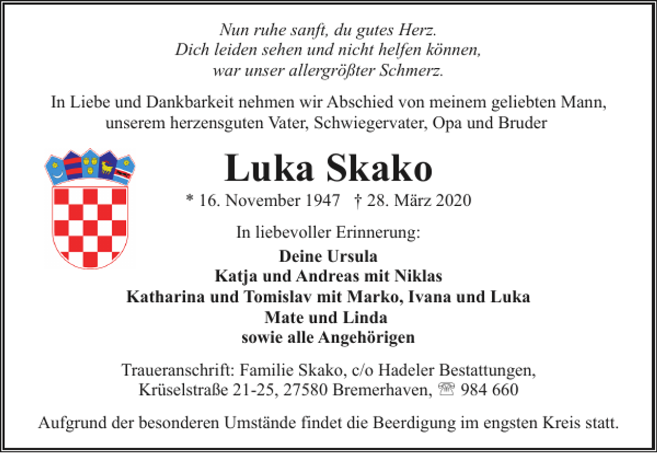 <p>Nun ruhe sanft, du gutes Herz.<br />Dich leiden sehen und nicht helfen können,<br />war unser allergrößter Schmerz.<br />In Liebe und Dankbarkeit nehmen wir Abschied von meinem geliebten Mann,<br />unserem herzensguten Vater, Schwiegervater, Opa und Bruder</p><p>Luka Skako</p><p>* 16. November 1947 † 28. März 2020<br />In liebevoller Erinnerung:<br />Deine Ursula<br />Katja und Andreas mit Niklas<br />Katharina und Tomislav mit Marko, Ivana und Luka<br />Mate und Linda<br />sowie alle Angehörigen<br />Traueranschrift: Familie Skako, c/o Hadeler Bestattungen,<br />Krüselstraße 21-25, 27580 Bremerhaven, ' 984 660<br />Aufgrund der besonderen Umstände findet die Beerdigung im engsten Kreis statt.</p>