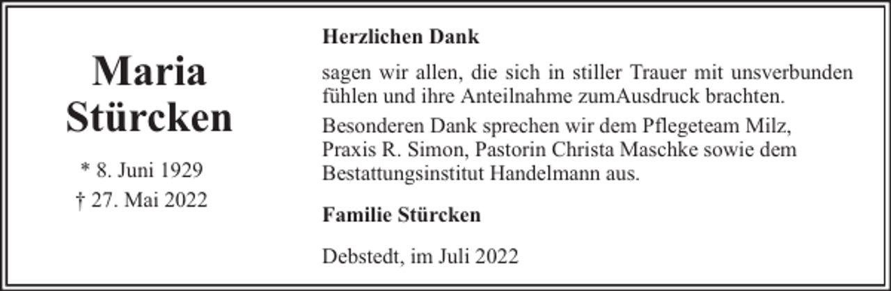 <p>Maria<br />Stürcken<br />* 8. Juni 1929<br />† 27. Mai 2022</p><p>Herzlichen Dank<br />sagen wir allen, die sich in stiller Trauer mit unsverbunden<br />fühlen und ihre Anteilnahme zumAusdruck brachten.<br />Besonderen Dank sprechen wir dem Pflegeteam Milz,<br />Praxis R. Simon, Pastorin Christa Maschke sowie dem<br />Bestattungsinstitut Handelmann aus.<br />Familie Stürcken<br />Debstedt, im Juli 2022</p>