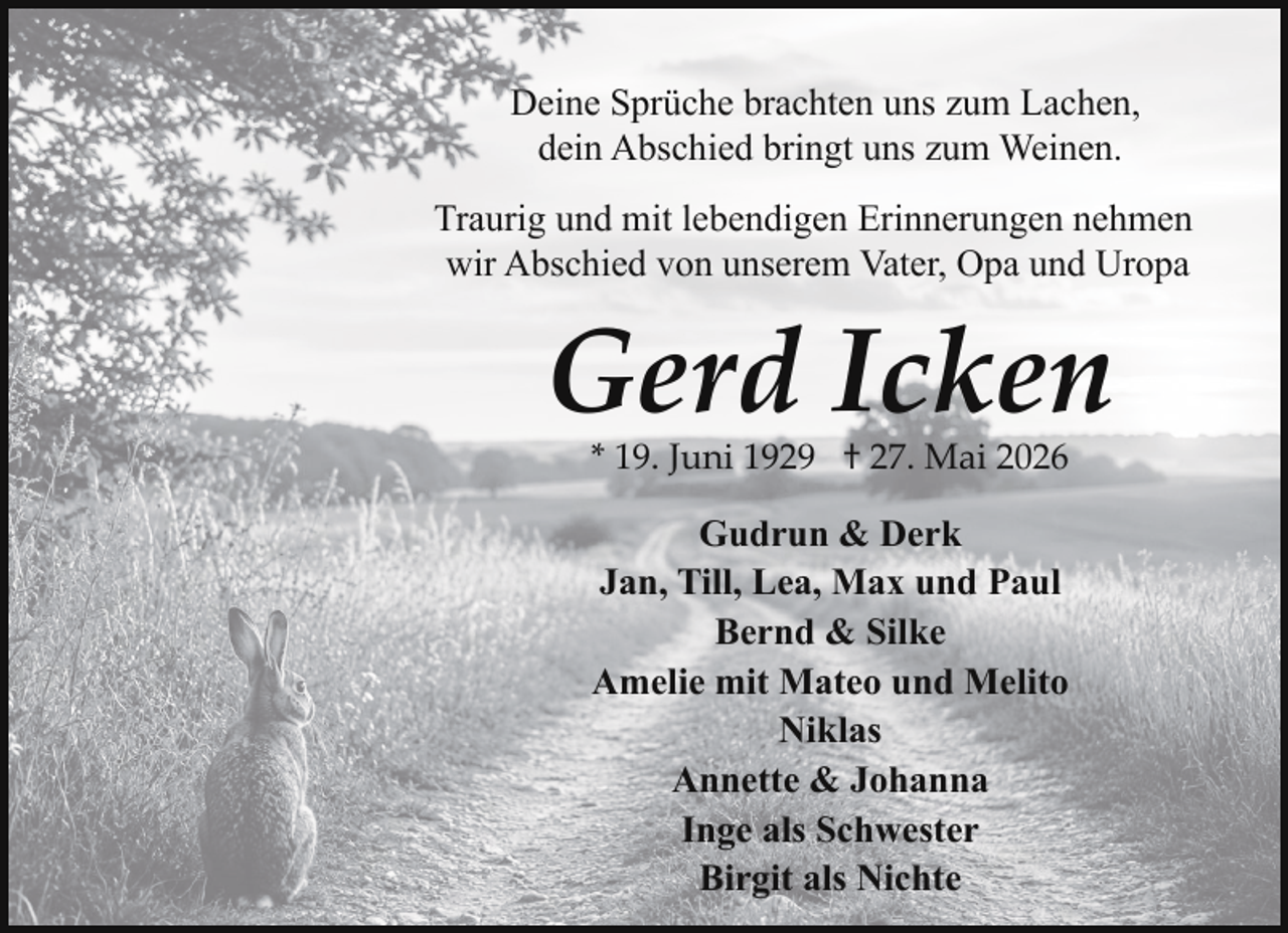 <p>Deine Sprüche brachten uns zum Lachen,<br />dein Abschied bringt uns zum Weinen.<br />Traurig und mit lebendigen Erinnerungen nehmen<br />wir Abschied von unserem Vater, Opa und Uropa</p><p>Gerd Icken<br />* 19. Juni 1929 † 27. Mai 2026</p><p>Gudrun &amp; Derk<br />Jan, Till, Lea, Max und Paul<br />Bernd &amp; Silke<br />Amelie mit Mateo und Melito<br />Niklas<br />Annette &amp; Johanna<br />Inge als Schwester<br />Birgit als Nichte</p>