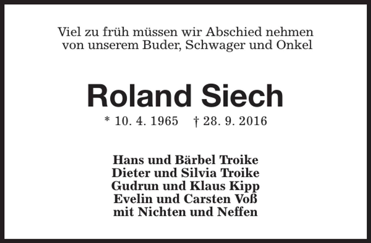 <p>Viel zu früh müssen wir Abschied nehmen<br />von unserem Buder, Schwager und Onkel</p><p>Roland Siech<br />* 10. 4. 1965</p><p>† 28. 9. 2016</p><p>Hans und Bärbel Troike<br />Dieter und Silvia Troike<br />Gudrun und Klaus Kipp<br />Evelin und Carsten Voß<br />mit Nichten und Neffen</p>