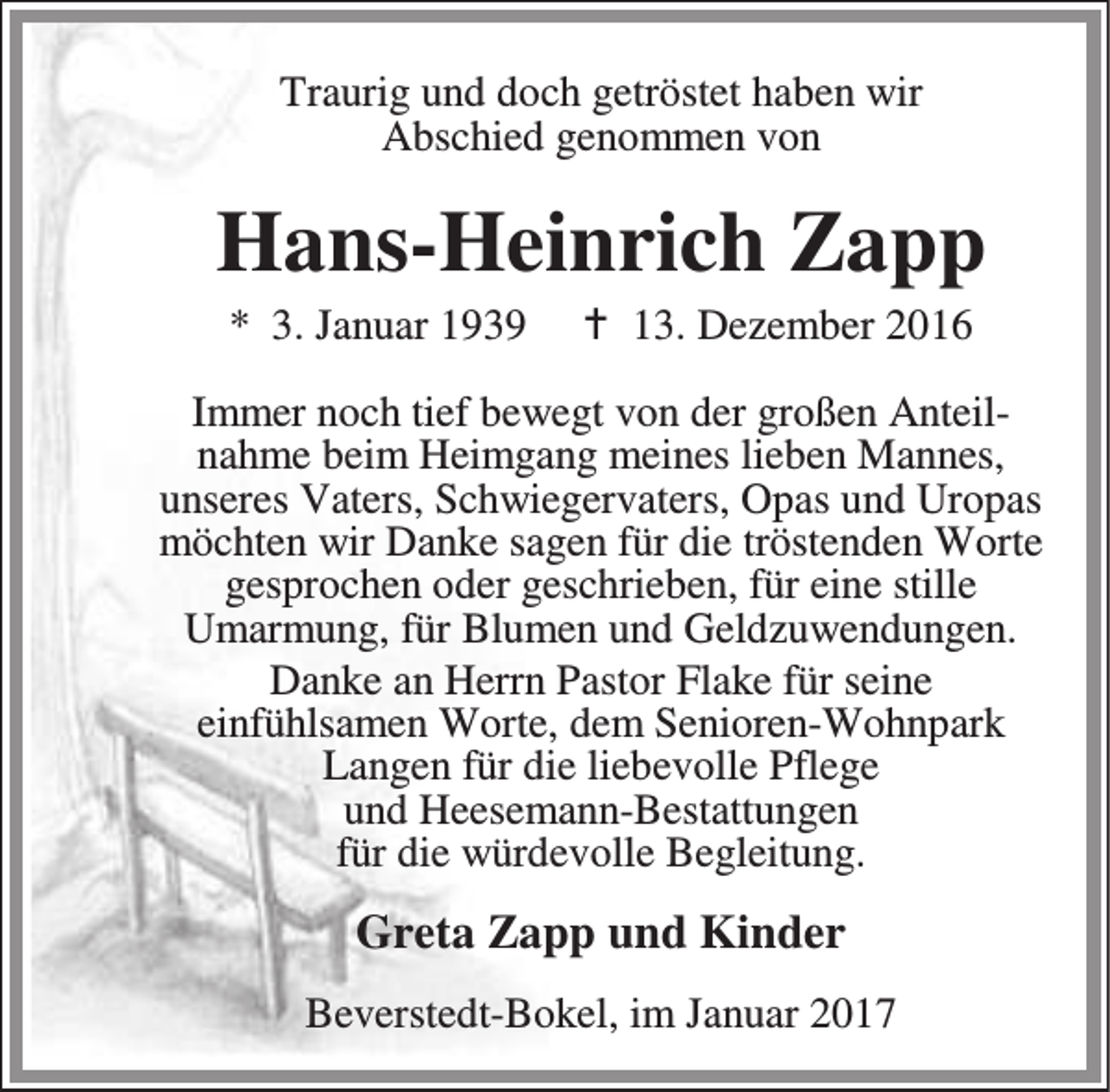 <p>Traurig und doch getröstet haben wir<br />Abschied genommen von</p><p>Hans-Heinrich Zapp<br />* 3. Januar 1939</p><p>a 13. Dezember 2016</p><p>Immer noch tief bewegt von der großen Anteilnahme beim Heimgang meines lieben Mannes,<br />unseres Vaters, Schwiegervaters, Opas und Uropas<br />möchten wir Danke sagen für die tröstenden Worte<br />gesprochen oder geschrieben, für eine stille<br />Umarmung, für Blumen und Geldzuwendungen.<br />Danke an Herrn Pastor Flake für seine<br />einfühlsamen Worte, dem Senioren-Wohnpark<br />Langen für die liebevolle Pflege<br />und Heesemann-Bestattungen<br />für die würdevolle Begleitung.</p><p>Greta Zapp und Kinder<br />Beverstedt-Bokel, im Januar 2017</p>