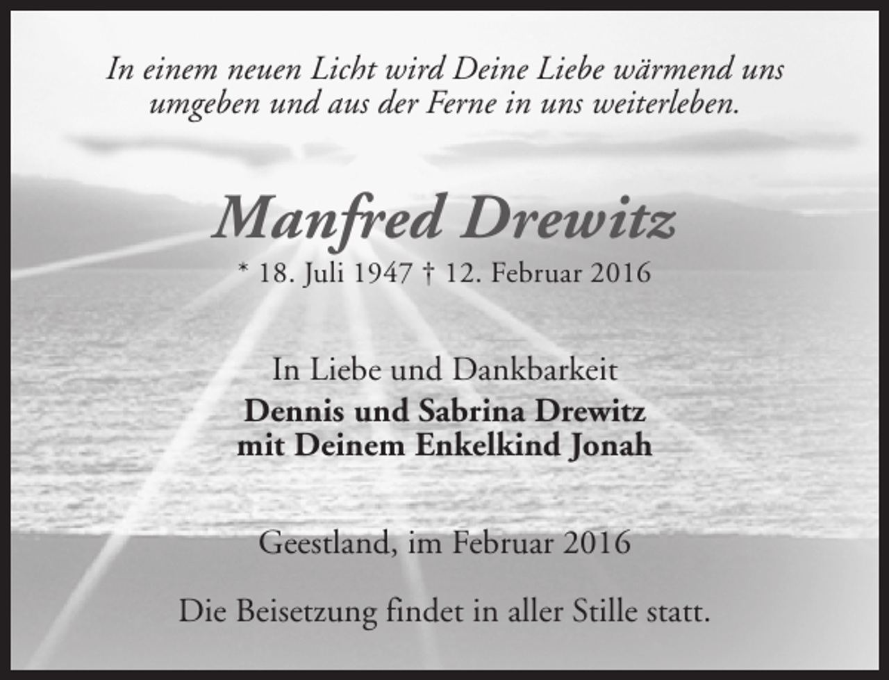 <p>In einem neuen Licht wird Deine Liebe wärmend uns<br />umgeben und aus der Ferne in uns weiterleben.</p><p>Manfred Drewitz<br />* 18. Juli 1947 † 12. Februar 2016</p><p>In Liebe und Dankbarkeit<br />Dennis und Sabrina Drewitz<br />mit Deinem Enkelkind Jonah<br />Geestland, im Februar 2016<br />Die Beisetzung findet in aller Stille statt.</p>