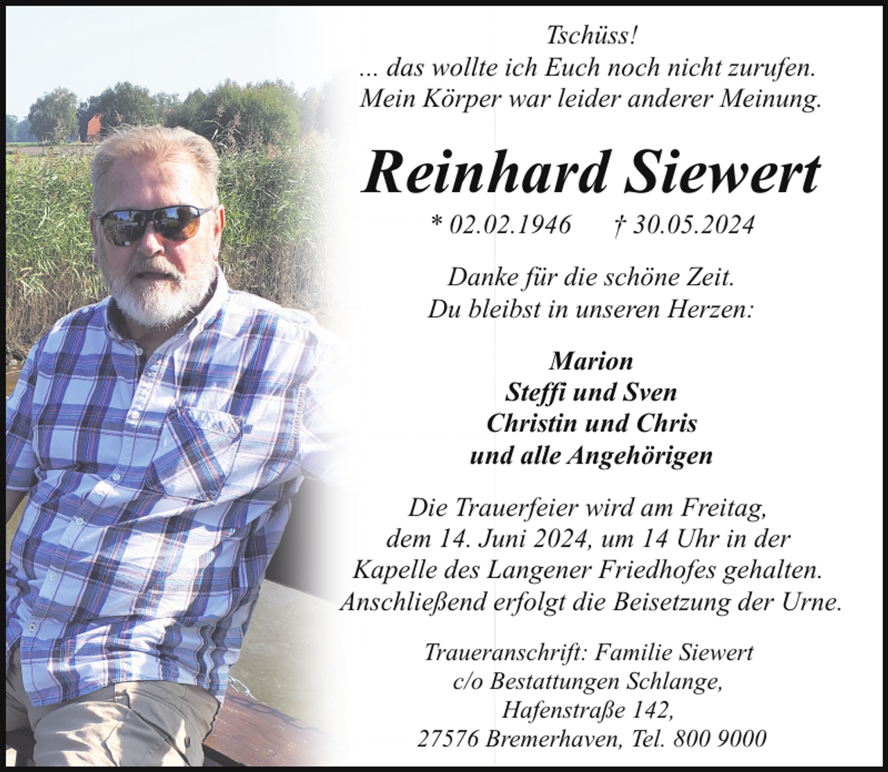 <p>Tschüss!<br />... das wollte ich Euch noch nicht zurufen.<br />Mein Körper war leider anderer Meinung.</p><p>Reinhard Siewert<br />* 02.02.1946</p><p>† 30.05.2024</p><p>Danke für die schöne Zeit.<br />Du bleibst in unseren Herzen:<br />Marion<br />Steffi und Sven<br />Christin und Chris<br />und alle Angehörigen<br />Die Trauerfeier wird am Freitag,<br />dem 14. Juni 2024, um 14 Uhr in der<br />Kapelle des Langener Friedhofes gehalten.<br />Anschließend erfolgt die Beisetzung der Urne.<br />Traueranschrift: Familie Siewert<br />c/o Bestattungen Schlange,<br />Hafenstraße 142,<br />27576 Bremerhaven, Tel. 800 9000</p>
