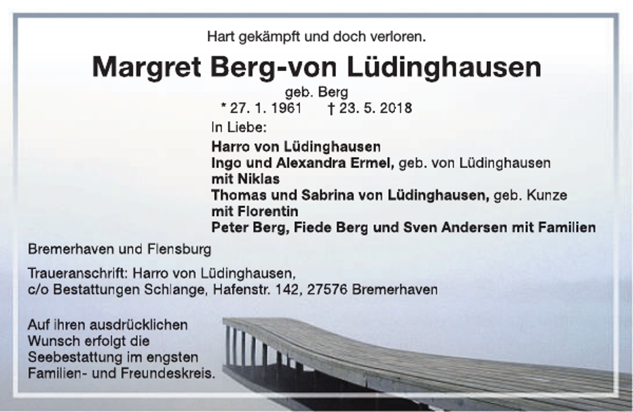 <p>Hart gekämpft und doch verloren.</p><p>Margret Berg-von Lüdinghausen</p><p>geb. Berg<br />* 27. 1. 1961<br />† 23. 5. 2018<br />In Liebe:<br />Harro von Lüdinghausen<br />Ingo und Alexandra Ermel, geb. von Lüdinghausen<br />mit Niklas<br />Thomas und Sabrina von Lüdinghausen, geb. Kunze<br />mit Florentin<br />Peter Berg, Fiede Berg und Sven Andersen mit Familien<br />Bremerhaven und Flensburg<br />Traueranschrift: Harro von Lüdinghausen,<br />c/o Bestattungen Schlange, Hafenstr. 142, 27576 Bremerhaven<br />Auf ihren ausdrücklichen<br />Wunsch erfolgt die<br />Seebestattung im engsten<br />Familien- und Freundeskreis.</p>