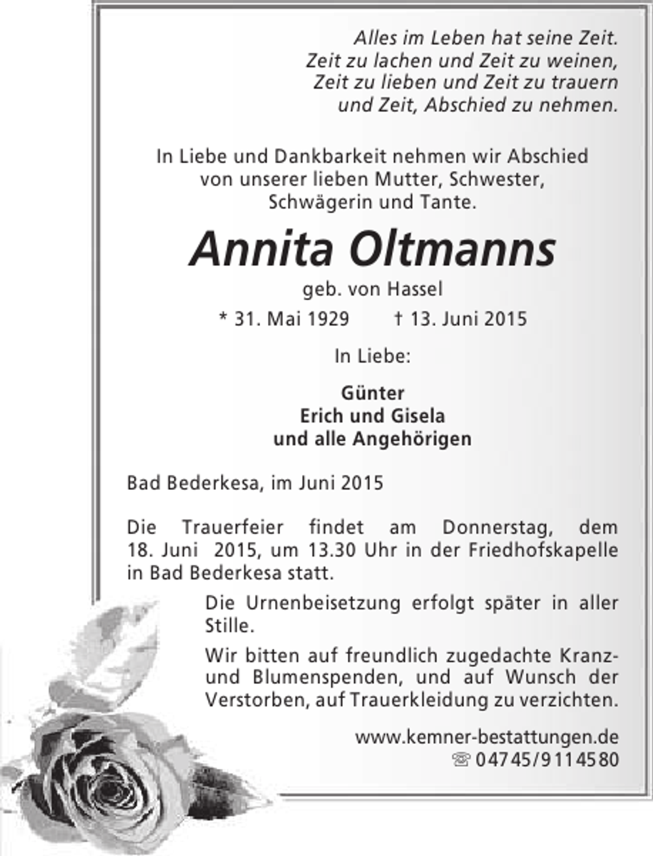 <p>Alles im Leben hat seine Zeit.<br />Zeit zu lachen und Zeit zu weinen,<br />Zeit zu lieben und Zeit zu trauern<br />und Zeit, Abschied zu nehmen.<br />In Liebe und Dankbarkeit nehmen wir Abschied<br />von unserer lieben Mutter, Schwester,<br />Schwägerin und Tante.</p><p>Annita Oltmanns<br />geb. von Hassel<br />* 31. Mai 1929<br />† 13. Juni 2015<br />In Liebe:<br />Günter<br />Erich und Gisela<br />und alle Angehörigen<br />Bad Bederkesa, im Juni 2015<br />Die Trauerfeier findet am Donnerstag, dem<br />18. Juni 2015, um 13.30 Uhr in der Friedhofskapelle<br />in Bad Bederkesa statt.<br />Die Urnenbeisetzung erfolgt später in aller<br />Stille.<br />Wir bitten auf freundlich zugedachte Kranzund Blumenspenden, und auf Wunsch der<br />Verstorben, auf Trauerkleidung zu verzichten.<br />www.kemner-bestattungen.de<br /> 0 47 45 / 9 11 45 80</p>