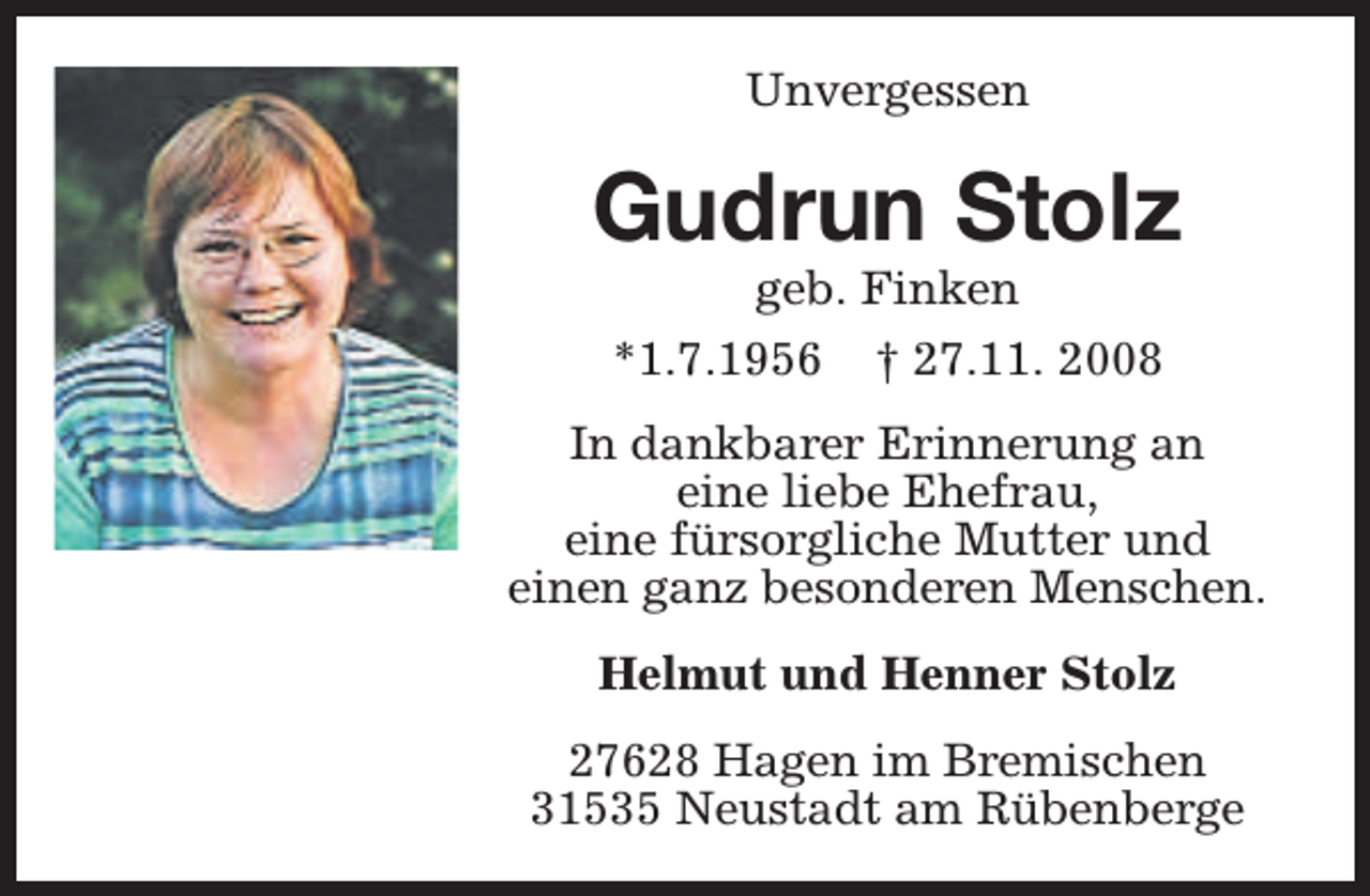 <p>Unvergessen</p><p>Gudrun Stolz<br />geb. Finken<br />*1.7.1956 † 27.11. 2008</p><p>In dankbarer Erinnerung an<br />eine liebe Ehefrau,<br />eine fürsorgliche Mutter und<br />einen ganz besonderen Menschen.<br />Helmut und Henner Stolz<br />27628 Hagen im Bremischen<br />31535 Neustadt am Rübenberge</p>