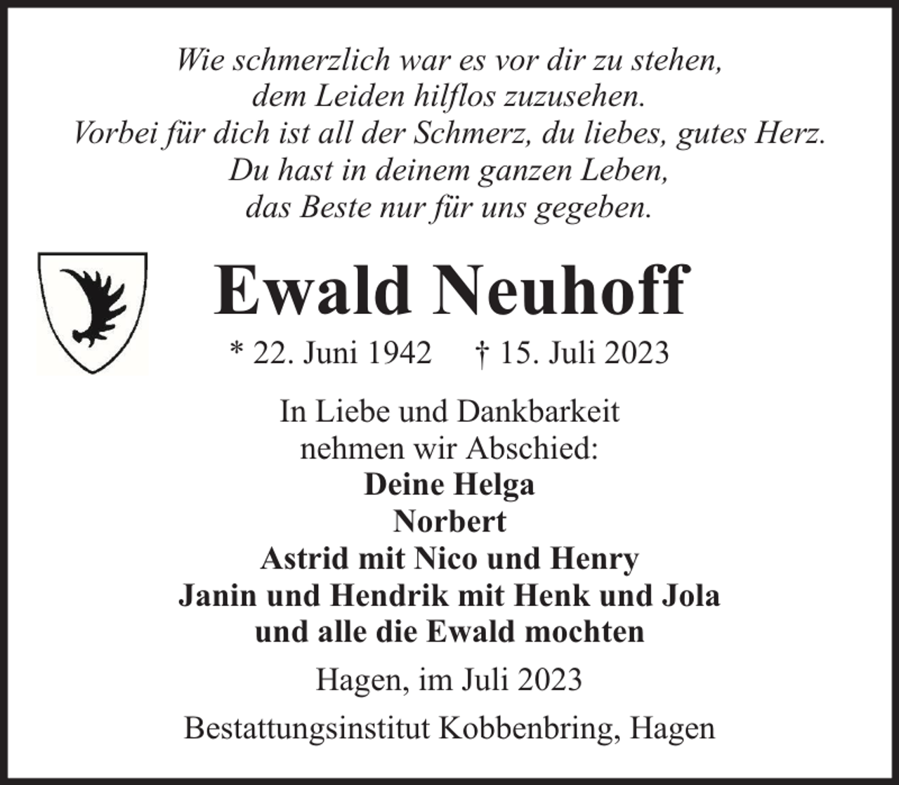<p>Wie schmerzlich war es vor dir zu stehen,<br />dem Leiden hilflos zuzusehen.<br />Vorbei für dich ist all der Schmerz, du liebes, gutes Herz.<br />Du hast in deinem ganzen Leben,<br />das Beste nur für uns gegeben.</p><p>Ewald Neuhoff<br />* 22. Juni 1942</p><p>† 15. Juli 2023</p><p>In Liebe und Dankbarkeit<br />nehmen wir Abschied:<br />Deine Helga<br />Norbert<br />Astrid mit Nico und Henry<br />Janin und Hendrik mit Henk und Jola<br />und alle die Ewald mochten<br />Hagen, im Juli 2023<br />Bestattungsinstitut Kobbenbring, Hagen</p>