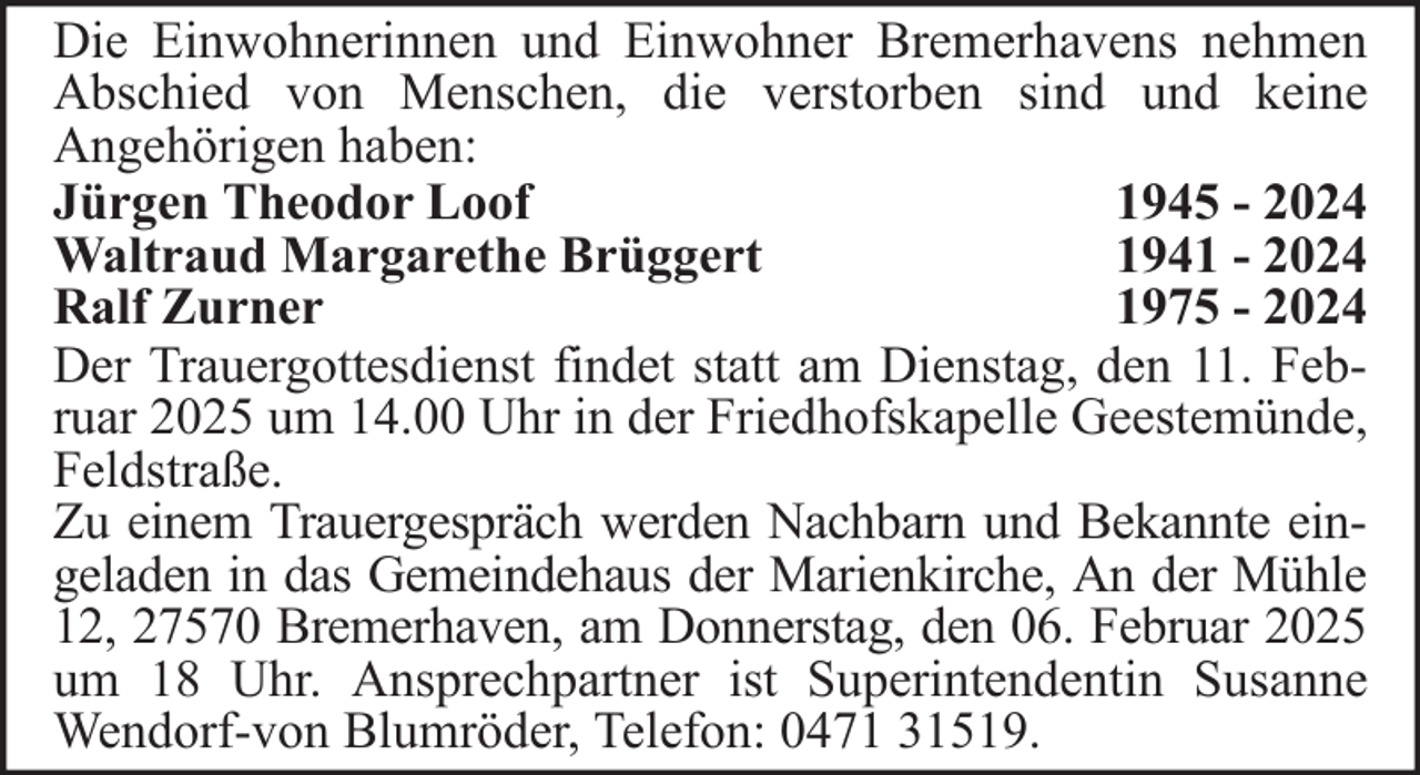 <p>Die Einwohnerinnen und Einwohner Bremerhavens nehmen<br />Abschied von Menschen, die verstorben sind und keine<br />Angehörigen haben:<br />Jürgen Theodor Loof<br />1945 - 2024<br />Waltraud Margarethe Brüggert<br />1941 - 2024<br />Ralf Zurner<br />1975 - 2024<br />Der Trauergottesdienst findet statt am Dienstag, den 11. Februar 2025 um 14.00 Uhr in der Friedhofskapelle Geestemünde,<br />Feldstraße.<br />Zu einem Trauergespräch werden Nachbarn und Bekannte eingeladen in das Gemeindehaus der Marienkirche, An der Mühle<br />12, 27570 Bremerhaven, am Donnerstag, den 06. Februar 2025<br />um 18 Uhr. Ansprechpartner ist Superintendentin Susanne<br />Wendorf-von Blumröder, Telefon: 0471 31519.</p>