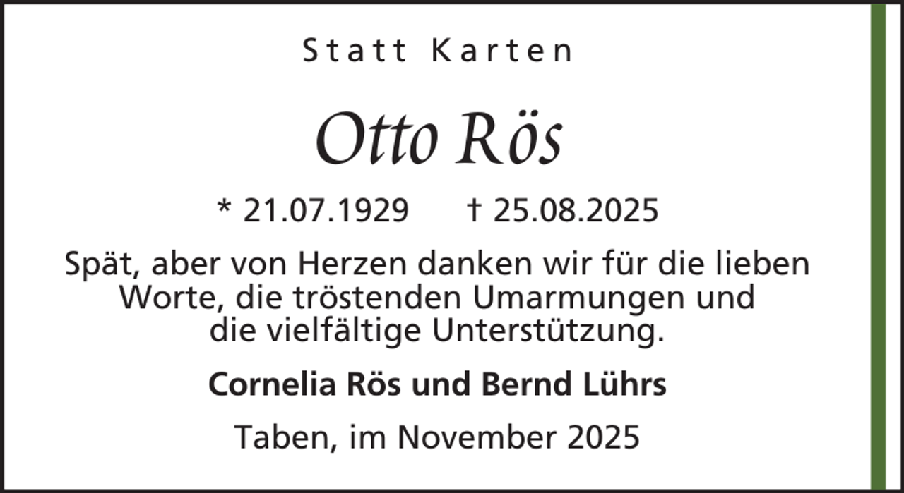 <p>Statt Karten</p><p>Otto Rös<br />* 21.07.1929</p><p>† 25.08.2025</p><p>Spät, aber von Herzen danken wir für die lieben<br />Worte, die tröstenden Umarmungen und<br />die vielfältige Unterstützung.<br />Cornelia Rös und Bernd Lührs<br />Taben, im November 2025</p>