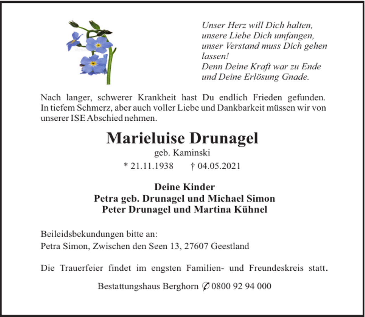 <p>Unser Herz will Dich halten,<br />unsere Liebe Dich umfangen,<br />unser Verstand muss Dich gehen<br />lassen!<br />Denn Deine Kraft war zu Ende<br />und Deine Erlösung Gnade.<br />Nach langer, schwerer Krankheit hast Du endlich Frieden gefunden.<br />In tiefem Schmerz, aber auch voller Liebe und Dankbarkeit müssen wir von<br />unserer ISE Abschied nehmen.</p><p>Marieluise Drunagel<br />geb. Kaminski<br />* 21.11.1938<br />† 04.05.2021</p><p>Deine Kinder<br />Petra geb. Drunagel und Michael Simon<br />Peter Drunagel und Martina Kühnel<br />Beileidsbekundungen bitte an:<br />Petra Simon, Zwischen den Seen 13, 27607 Geestland<br />Die Trauerfeier findet im engsten Familien- und Freundeskreis statt.<br />Bestattungshaus Berghorn * 0800 92 94 000</p>