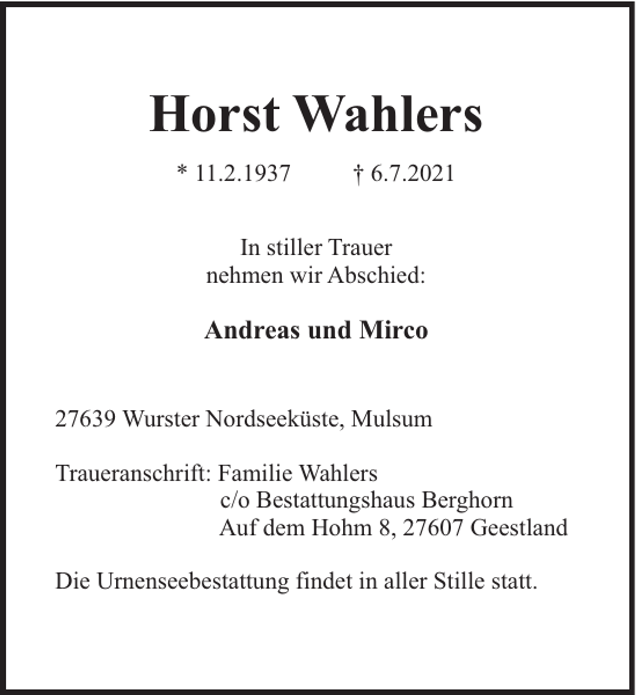 <p>Horst Wahlers<br />* 11.2.1937</p><p>† 6.7.2021</p><p>In stiller Trauer<br />nehmen wir Abschied:</p><p>Andreas und Mirco</p><p>27639 Wurster Nordseeküste, Mulsum<br />Traueranschrift: Familie Wahlers<br />c/o Bestattungshaus Berghorn<br />Auf dem Hohm 8, 27607 Geestland<br />Die Urnenseebestattung findet in aller Stille statt.</p>