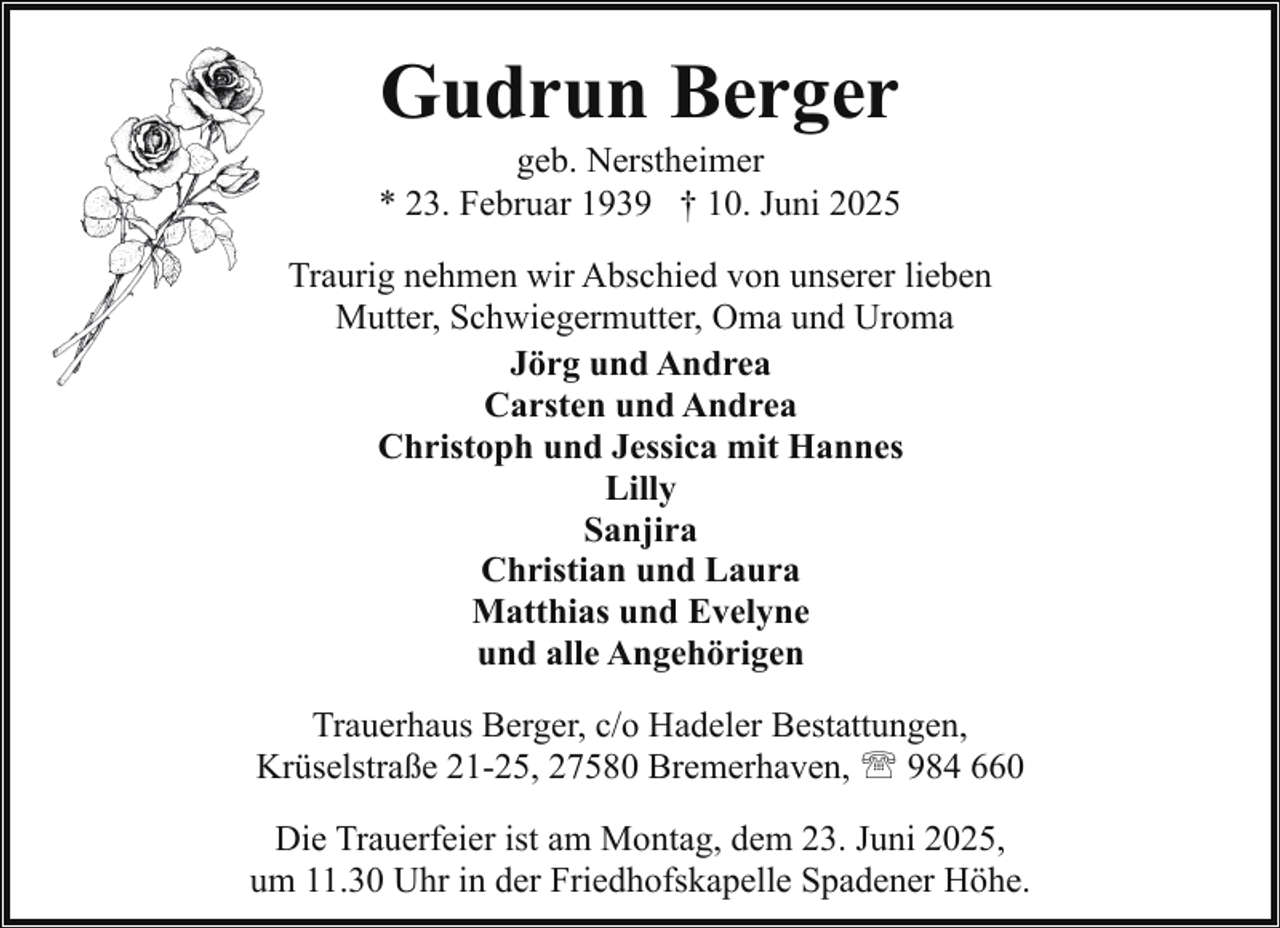 <p>Gudrun Berger</p><p>geb. Nerstheimer<br />* 23. Februar 1939 † 10. Juni 2025<br />Traurig nehmen wir Abschied von unserer lieben<br />Mutter, Schwiegermutter, Oma und Uroma<br />Jörg und Andrea<br />Carsten und Andrea<br />Christoph und Jessica mit Hannes<br />Lilly<br />Sanjira<br />Christian und Laura<br />Matthias und Evelyne<br />und alle Angehörigen<br />Trauerhaus Berger, c/o Hadeler Bestattungen,<br />Krüselstraße 21-25, 27580 Bremerhaven, ' 984 660<br />Die Trauerfeier ist am Montag, dem 23. Juni 2025,<br />um 11.30 Uhr in der Friedhofskapelle Spadener Höhe.</p>