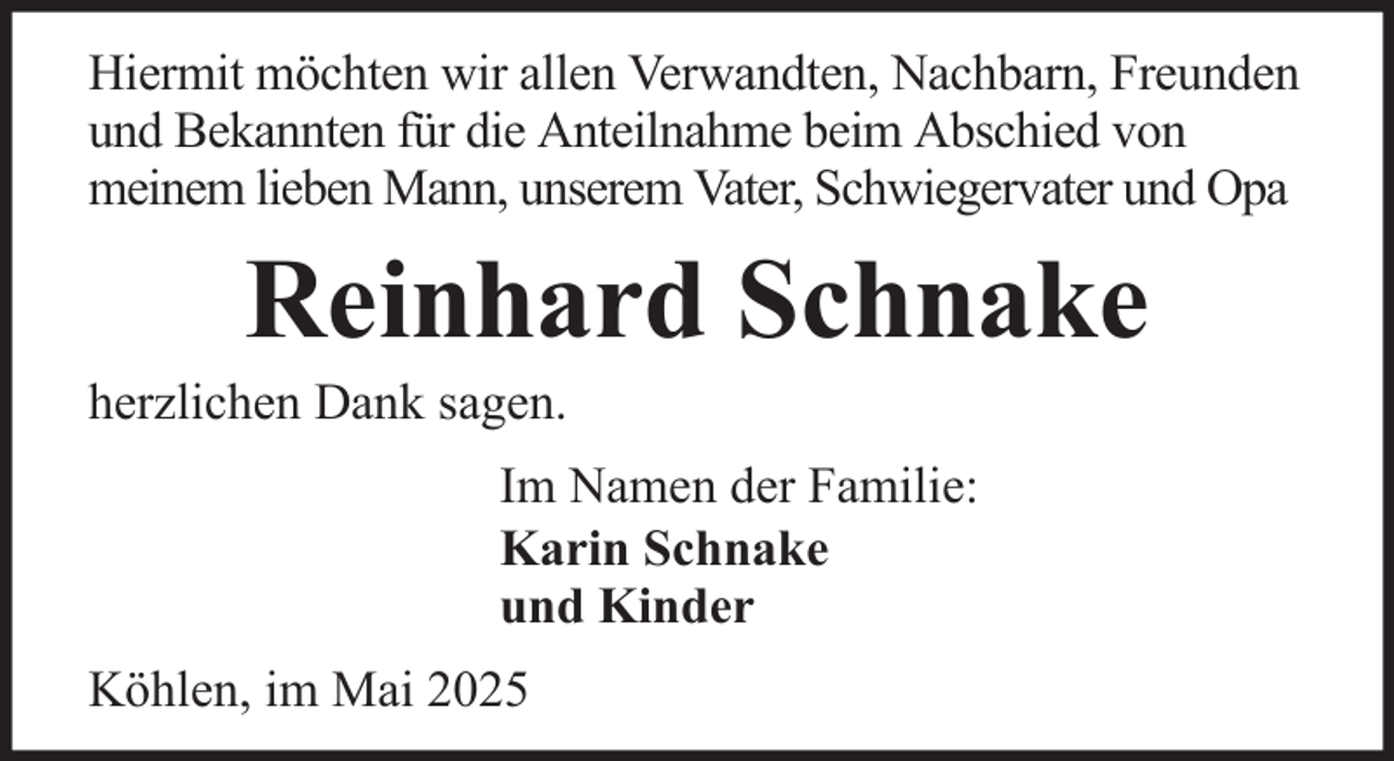 <p>Hiermit möchten wir allen Verwandten, Nachbarn, Freunden<br />und Bekannten für die Anteilnahme beim Abschied von<br />meinem lieben Mann, unserem Vater, Schwiegervater und Opa</p><p>Reinhard Schnake<br />herzlichen Dank sagen.<br />Im Namen der Familie:<br />Karin Schnake<br />und Kinder<br />Köhlen, im Mai 2025</p>